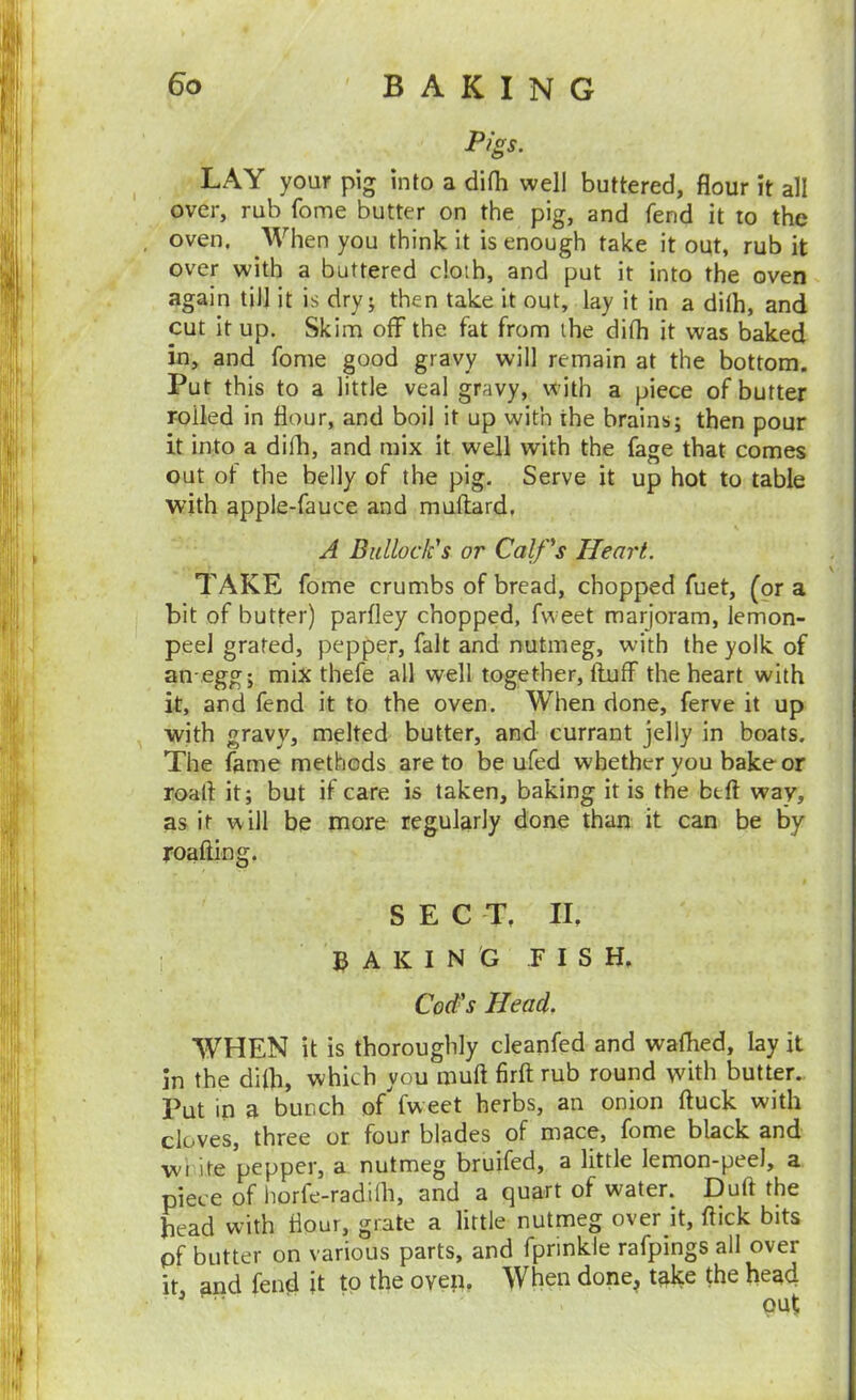 Pigs. LAY your pig into a difh well buttered, flour it all over, rub fome butter on the pig, and fend it to the oven. When you think it is enough take it out, rub it over with a buttered doth, and put it into the oven again till it is dry; then take it out, lay it in a dilh, and cut it up. Skim off the fat from the difh it was baked in, and fome good gravy will remain at the bottom. Put this to a little veal gravy, w ith a piece of butter roiled in flour, and boil it up with the brains; then pour it into a difli, and mix it well with the fage that comes out of the belly of the pig. Serve it up hot to table with apple-fauce and muftard, A Bullock's or Calf's Heart. TAKE fome crumbs of bread, chopped fuet, (or a bit of butter) parfley chopped, fw eet marjoram, lemon- peel grated, pepper, fait and nutmeg, with the yolk of an-.egg; mix thefe all well together, fluff the heart with it, and fend it to the oven. When done, ferve it up with gravy, melted butter, and currant jelly in boats. The fame methods are to be ufed whether you bake or roaft it; but if care is taken, baking it is the btft way, as it will be more regularly done than it can be by roafting. SECT, II, A K I N G FISH, Cod^s Head. WHEN it is thoroughly cleanfed and waffled, lay it in the difh, which you muft firfl rub round with butter.. Put in a bunch of'fweet herbs, an onion fluck with cloves, three or four blades of mace, fome black and wi ite pepper, a nutmeg bruifed, a little lemon-peel, a piece of horfe-radifli, and a quart of water. Dufl the head with flour, grate a little nutmeg over it, flick bits pf butter on various parts, and fprinkle rafpings all over it and fend it to the oven. When done^ take the head ^ ' put