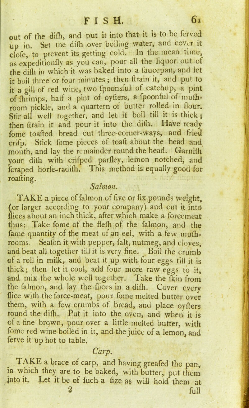 out of the difh, and put it into that it is to be ferved up in. Set the di(h over boiling water, and cover it clofe, to prevent its getting cold. In the mean time, as expeditioufly as you can, pour all the liquor out of the difli in which it was baked into a faucepan, and let It boil three or four minutes; then ftrain it, and put to it a gill of red wine, two fpoonsful of catchup, a pint of flirimps, half a pint of oyfters, a fpoonfu) of mulh- room pickle, and a quartern of butter rolled in flour. Stir all well together, and let it boil till it is thick; then ftrain it and pour it into the difli. Have ready fome toafted bread cut three-corner-ways, and fried crifp. Stick fome pieces of toaft about the head and mouth, and lay the remainder round the head. Garnifli your difli with crifped parfley, lemon notched, and fcraped horfe-radifli. This method is equally good for roafting. Salmon. TAKE a piece of falmon of five or fix pounds wdght, (or larger according to your company) and cut it into fiices about an inch thick, after which make a forcemeat thus; Take fome of the flefli of the falmon, and the fame quantity of the meat of an eel, with a few mufli- rooms. Seafon it with pepper, fait, nutmeg, and doves, and beat all together till it is very fine. Boil the crumb of a roll in milk, and beat it up wfith four eggs till it is thick i then let it cool, add four more raw eggs to it, and mix the whole well together. Take the tkin from the falmon, and lay the fiices in a difli. Cover every nice with the force-meat, pour fome melted butter over them, with a few crumbs of bread, and place ovfters round the difli. Put it into the oven, and when it is of a fine brown, pour over a little melted butter, with fome red wine boiled in it, and the juice of a lemon, and ferve it up hot to table. Carp. TAKE a brace of carp, and having greafed the pan, in which they are to be baked, with butter, put them into it. Let it be of fuch a fize as will hold them at ^ full