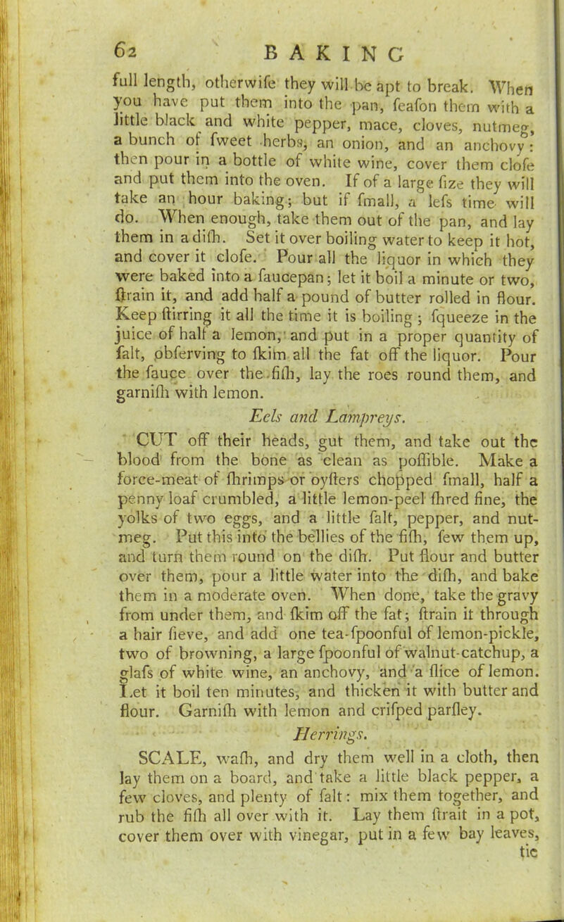 full length, otlierwife they will l:>c apt to break. When you have put them into the pan, feafon them v^nth a little black and white pepper, mace, cloves, nutmeg, a bunch of fweet herbsj an onion, and an anchovy : then pour iri a bottle of white wine, cover them clofe and put them into the oven. If of a large fize they will take an hour baking; but if fmall, a lefs time will do. When enough, take them out of the pan, and lay them in a difli. Set it over boiling water to keep it hot, and cover it clofe. ' Pour all the lijquor in which they were baked into a faucepan; let it boil a minute or two, ftrain it, and add half a pound of butter rolled in flour. Keep ftirring it all the time it is boiling ; fqueeze in the juice of halt a lemon,'and put in a proper quantity of fait, pbferving to flcitn all the fat off the liquor. Pour the fauqe over the.fifli, lay the roes round them, and garnifli with lemon. Eels mid Lampreys. CUT off their heads, gut them, and take out the blood from the bone as 'clean as poffible. Make a force-meat of flirimps of byfters chopped fmall, half a penny loaf crumbled, a little lemon-peel fhred fine, the yolks of two eggs, and a little fait, pepper, and nut- meg. Put this into the bellies of the fifh, few them up, and turn them round on the diflr. Put flour and butter over them, pour a little water into the difh, and bake them in a moderate oven. When done, take the gravy from under them, and fkim off the fat; ftrain it through a hair fieve, and add one tea-fpoonful of lemon-pickle, two of browning, a large fpoonful of walnut-catchup, a glafs of white wine, an anchovy, and''a flice of lemon. Let it boil ten minutes, and thicken it with butter and flour. Garnifh with lemon and crifped parfley. Herrings. SCALE, wafli, and dry them well in a cloth, then lay them on a board, and take a little black pepper, a few cloves, and plenty of fait: mix them together, and rub the fifli all over with it. Lay them ftrait in a pot, cover them over with vinegar, put in a few bay leaves, tic