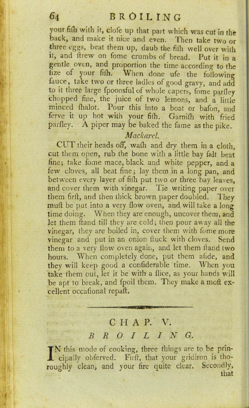your fiili with it, clofe up that part which was cut in the back, and make it nice and even. Then take two or three eggs, beat them up, daub the filh well over with it, and ftrew on fome crumbs of bread. Put it in a gentle oven, and proportion the time according to the iize of your filh. When done ufe the following fauce, take two or three ladles of good gravy, and add to it three large fpoonsful of whole capers, fome parlley chopped fine, the juice of two lemons, and a little minced lhalot. Pour this into a boat or bafon, and ferve it up hot with your filh. Garnilh with fried parlley. A piper may be baked the fame as the pike. Mackarel. CUT their heads off, walh and dry them in a cloth, cut them open, rub the bone with a little bay fait beat fine; take fome mace, black and white pepper, and a few cloves, all beat fine; lay them in a long pan, and between every layer of filh put two or three bay leaves, and cover them with vinegar. Tie writing paper over them firft, and then thick brown paper doubled. They mull be put into a very flow oven, and will take a long time doing. When they are enough, uncover them, and let them ftand till they are cold; then pour away all the vinegar, they are boiled in, cover them with fome more vinegar and put in an onion ftuck with cloves. Send them to a very flow oven again, and let them Hand two hours. When completely done, put them alide, and they will keep good a confiderable time. When you take them oul, let it be with a flice, as your hands will be apt to break, and fpoil them. They make a moll ex- cellent occafional repaft. / CHAP.' V. BROILING. IN this mode of cooking, three things are to be prin- cipally obferved. Fiill, that your gridiron is tho- roughly clean, and your fire quite clear. Secondly, that