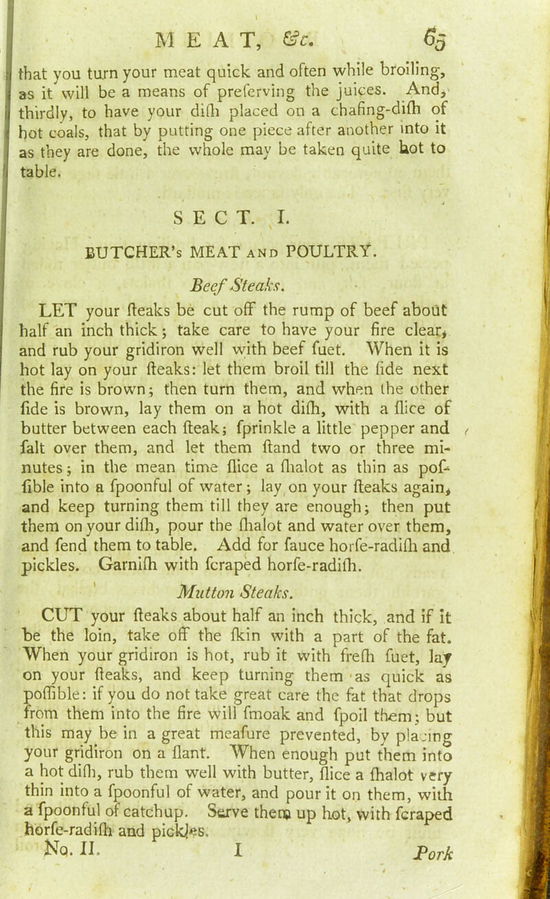 M E A T, G?c. I ,'J that you turn your meat quick and often while broilin as it will be a means of preferving the juices. And, thirdly, to have your diQi placed on a chafing-di(h of hot coals, that by putting one piece after another into it Beef Steaks. LET your fteaks be cut off the rump of beef about half an inch thick; take care to have your fire clear* and rub your gridiron well with beef fuet. When it is hot lay on your fteaks: let them broil till the fide next the fire is brown; then turn them, and when the other fide is brown, lay them on a hot difh, with a (lice of butter between each fteak; fprinkle a little'pepper and ( fait over them, and let them ftand two or three mi- nutes ; in the mean time flice a flialot as thin as pof- fible into a fpoonful of water; lay on your fteaks again, and keep turning them till they are enough; then put them on your difti, pour the llialot and water over them, and fend them to table. Add for fauce horfe-radlfti and pickles. Garnifti with fcraped horfe-radifli. CUT your fteaks about half an inch thick, and if it be the loin, take off the fkin with a part of the fat. When your gridiron is hot, rub it with frefti fuet, laf on your fteaks, and keep turning them - as quick as poflible: if you do not take great care the fat that drops from them into the fire will fmoak and fpoil them; but this may be in a great meafure prevented, by placing your gridiron on a flant. When enough put them into a hot difli, rub them well with butter, flice a fhalot very thin into a fpoonful of water, and pour it on them, with a fpoonful of catchup. Serve them up hot, with fcraped horfe-radifh and pickles. ! as tne I table. they are done, the whole may be taken quite hot to SECT. I. BUTCHER’S MEAT and POULTRY. Mutton Steaks. I Fork