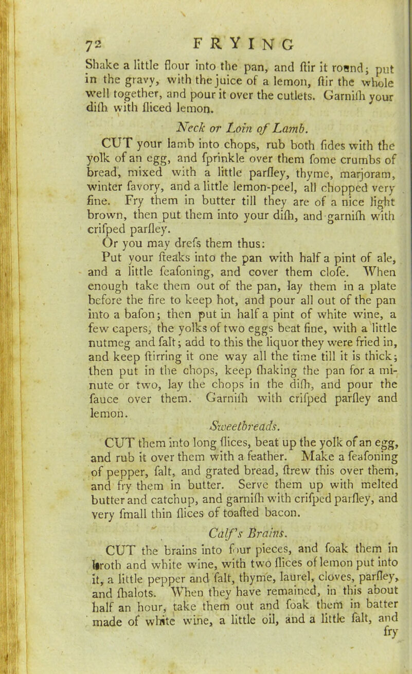 Shake a little flour into the pan, and ftir it roand; put in the gravy, with the juice of a lemon, ftir the whole well together, and pour it over the cutlets. Garnifli your difh vyith fliced lemon. Neck or Loin of Lamb. CUT your Iamb into chops, rub both Tides with the yolk of an egg, and fprinkle over them Tome crumbs of bread, mixed with a little parfley, thyme, marjoram, winter favory, and a little lemon-peel, all chopped very fine. Fry them in butter till they are of a nice light brown, then put them into your difh, and garnifh with crifped parfley. Or you may drefs them thus; Put your fteaks into the pan with half a pint of ale, and a little feafoning, and cover them clofe. When enough take them out of the pan, lay them in a plate before the fire to keep hot, and pour all out of the pan into a bafon; then put in half a pint of white wine, a few capers, the yolks of two eggs beat fine, with a little nutmeg and fait; add to this the liquor they were fried in, and keep ftirring it one way all the time till it is thick; then put in the chops, keep fliaking the pan for a mi- nute or two, lay the chops in the difli, and pour the fauce over them. Garnifli with crifped parfley and lemon. Sweetbreads. CUT them into long flices, beat up the yolk of an egg, and rub it over them with a feather. Make a feafoning of pepper, fait, and grated bread, ftrew this over them, and fry them in butter. Serve them up with melted butter and catchup, and garnifli with crifped parfley, and very fmall thin flices of toafted bacon. Calf's Brains. CUT the brains into flur pieces, and foak thern in liroth and white wine, with two flices of lemon put into it, a little pepper and fait, thyme, laurel, cloves, parfley, and flialots. When they have remained, in this about half an hour, take them out and foak them in batter made of wliitc wine, a little oil, and a little fait, and