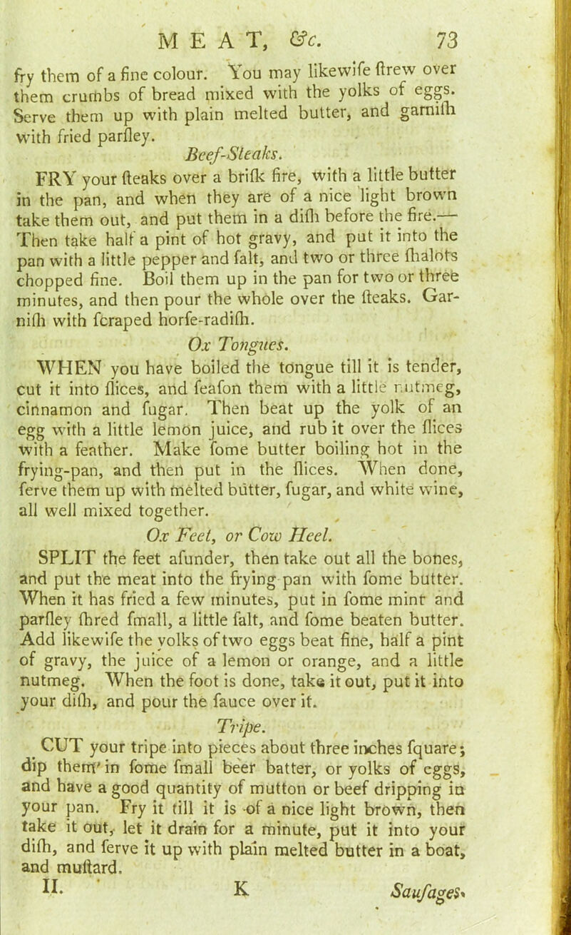 fry them of a fine colour. You may llkevvife drew over them crumbs of bread mixed with the yolks of eggs. Serve them up with plain melted butter, and gamifli with fried parfley. Beef-Steaks. FRY your (leaks over a brifk fire, with a little butter in the pan, and when they are of a nice Tight brown take them out, and put them in a difli before the fire. Then take half a pint of hot gravy, and put it into the pan with a little pepper and fait, and two or three (lialots chopped fine. Boil them up in the pan for two or three minutes, and then pour the whole over the (leaks. Gar- nifli with fcraped horfe-radi(h. Ox Tongues. WHEN you have boiled the tongue till it is tender, cut it into dices, and feafon them with a little r utmeg, cinnamon and fugar. Then beat up the yolk of an egg with a little lemon juice, and rub it over the (lices with a feather. Make fome butter boiling hot in the frying-pan, and then put in the dices. When done, ferve them up with malted butter, fugar, and white wine, all well mixed together. Ox Feet, or Cow Heel. SPLIT the feet afunder, then take out all the bones, and put the meat into the frying pan with fome butter. When it has fried a few minutes, put in fome mint and pardey fhred fmall, a little fait, and fome beaten butter. Add likewife the yolks of two eggs beat fine, half a pint of gravy, the juice of a lemon or orange, and a little nutmeg. When the foot is done, take it out, put it into your didi, and pour the fauce over it. Tripe. ^ CUT your tripe into pieces about three irvches fquare; dip them'in fome fmall be'er batter, or yolks of eggs, and have a good quantity of mutton or beef dripping in your pan. Fry it till it is of a nice light brown, then take it out, let it drain for a minute, put it into your difh, and ferve it up with plain melted butter in a boat, and mullard. II. • K Saufages*