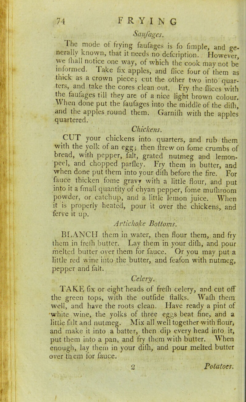S’aujagcs. I he mode of frying faufages is fo fimple, and ge- nerally knovyn, that it needs no defcription. However, we ihall notice one way, of which the cook may not be informed, lake fix apples, and flice four of them as thick as a crown piece; cut the other two into quar- ters, and take the cores clean out. Fry the fliccs with the faufages till they are of a nice light brown colour. When done put the faufages into the middle of the difii, and the apples round them. Garnifli with the apples quartered. Chickens. CUT your chickens into quarters, and rub them with the yolk of an egg; then ftrew on fome crumbs of bread, with pepper, fait, grated nutmeg and lemon- peel, and chopped parfley. Fry them in butter, and when done put them into your difli before the fire. For fiiuce thicken fome gravy with a little flour, and put into it a fmall quantity of chyan pepper, fome mufliroom powder, or catchup, and a little lemon juice. When it is properly heated, pour it over the chickens, and ferve it up. Artichoke Bottoms. Bf.ANCII them in water, then flour them, and fry them in frelli butter. Lay them in your difti, and pour melted butter over them for fauce. Or you may put a little red wine into the butter, and feafon wdth nutmeg, pepper and fait. . Celery. TAKE fix or eighfheads of frefli celery, and cut off the green tops, with the outfide flalks. Wafli them well, and have the roots clean. Have ready a pint of •white wine, the yolks of three eggs beat fine, and a little fait and nutmeg. Mix all well together with flour, and make it into a batter, then dip every head into it, put them into a pan, and fry them with butter. When enough, lay them in your difli, and pour melted butter over til eni for fauce. 2 Potatoes. I
