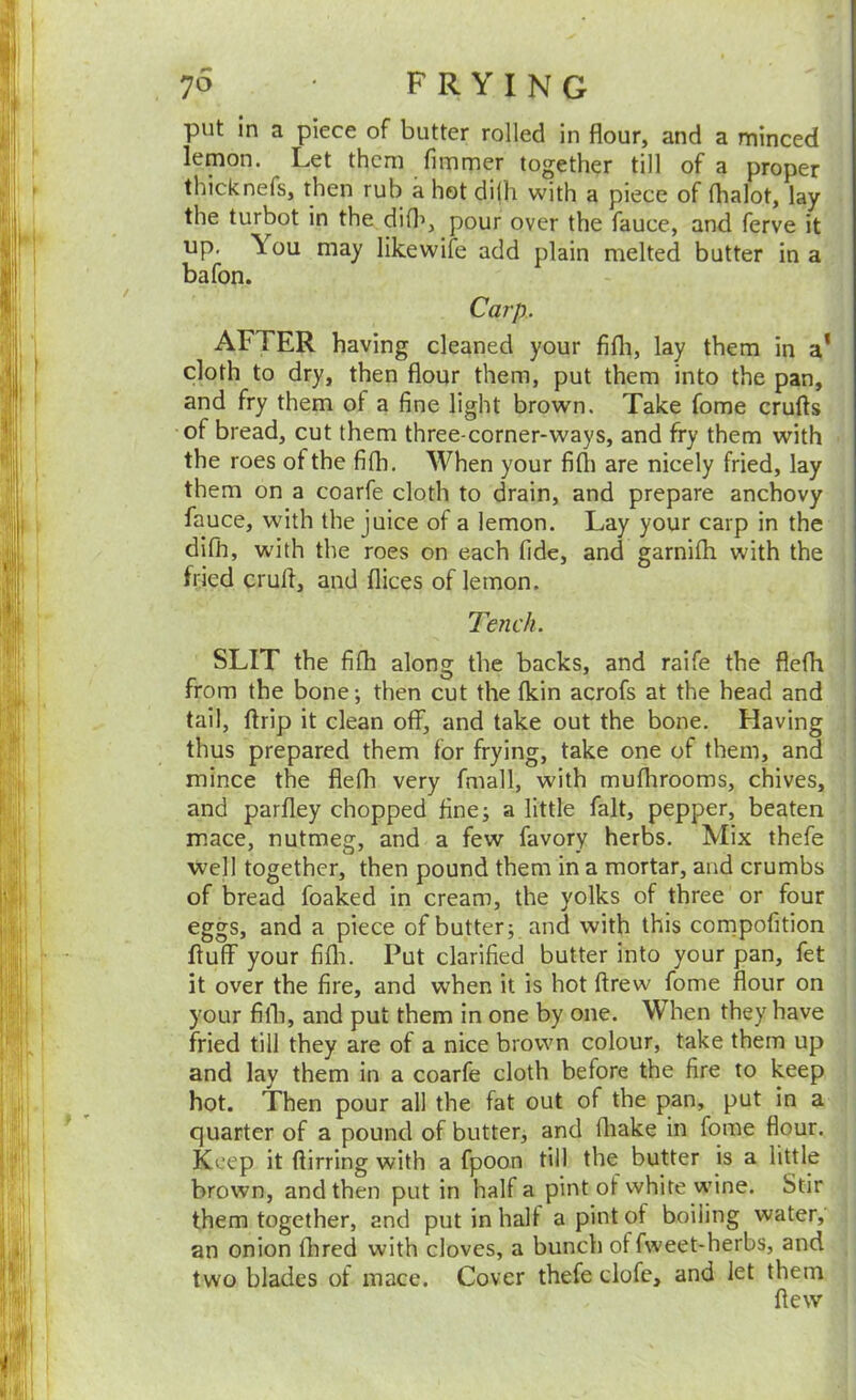 put in a piece of butter rolled in flour, and a minced lemon. Let them fimmer together till of a proper thicknefs, then rub a hot di(h with a piece of fhalot, lay - the turbot in the did’, pour over the fauce, and ferve it up, \ou may like wife add plain melted butter in a bafon. Carp.. AFTER having cleaned your fifli, lay them in a* cloth to dry, then flour them, put them into the pan, and fry them of a fine light brown. Take fome crufts of bread, cut them three-corner-ways, and fry them with • the roes of the fifli. When your fifti are nicely fried, lay them on a coarfe cloth to drain, and prepare anchovy fauce, with the juice of a lemon. Lay your carp in the j difli, with the roes on each fide, and garnifli with the | fried cruft, and flices of lemon. ^ Tench. ! SLIT the fifli along the backs, and raife the flefli j from the bone; then cut the fkin acrofs at the head and tail, ftrip it clean off, and take out the bone. Having : thus prepared them for frying, take one of them, and j mince the fiefli very fmall, with muflirooms, chives, 1 and parfley chopped fine; a little fait, pepper, beaten \ mace, nutmeg, and a few favory herbs. Mix thefe | well together, then pound them in a mortar, and crumbs | of bread foaked in cream, the yolks of three or four ^ i eggs, and a piece of butter; and with this cornpofition ij fluff your fifli. Put clarified butter into your pan, fet j it over the fire, and when it is hot ftrew fome flour on i your fith, and put them in one by one. When they have fried till they are of a nice brown colour, take them up and lay them in a coarfe cloth before the fire to keep hot. Then pour all the fat out of the pan, put in a quarter of a pound of butter, and fliake in fome flour. Keep it ftirring with a fpoon till the butter is a little brown, and then put in half a pint of white wine. Stir them together, and put in half a pint of boiling water, an onion fhred with cloves, a bunch of fweet-herbs, and two blades of mace. Cover thefe dofe, and let them flew