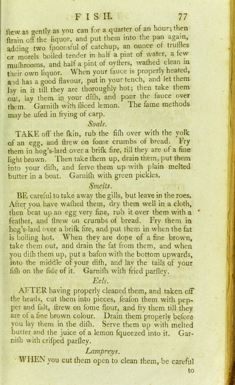 1 Ikw as gently as you can for a quarter of an hour; then ' ftrain off the liquor, and put them into the pan agmn, adding two fpoonsful of catchup, an ounce of truffles or morels boiled tender in half a pint of water, a few mufhrooms, and half a pint of oyfters, waffled clean in I their own liquor. When your fauce is properly heated* and has a good flavour, put in your tench, and let them lay in it till they are thoroughly hot; then take them out, lay them in your diffl, and pour the fauce over them. Garniffl with fliced lemon. The fame methods may be ufed in frying of carp. Soals. TAKE off the fkin, rub the fifli over with the yolk of an egg, and drew on fome crumbs of bread. Fry them in hog’s-lard over a brifk fire, till they are of a fine light brown. Then take them up, drain them, put them into your difli, and ferve them up with plain melted butter in a boat. Garniffl with green pickles. Smelts. / BE. careful to take away the gills, but leave in the roes. After you have waflied them, dry them well in a cloth, then beat up an egg very fine, rub it over them with a feather, and ftrew on crumbs of bread. Fry them in hog’s-lard over a brifk fire, and put them in when the fat is boiling hot. When they are dope of a fine browm, take them out, and drain the fat from them, and when you diffl them up, put a bafon with the bottom upwards, into the middle of your diffl, and lay the tails of your fifli on the fide of it. Garnifli with fried parfley. Eels. AFTER having properly cleaned them, and taken off the heads, cut them into pieces, feafon them with pep. per and fait, ftrew on fome flour, and fry them till they are of a fine brown colour. Drain them properly before you lay them in the difli. Serve them up with melted butter and the juice of a lemon fqueezed into it. Gar- nifli with crifped parfley. Lampreys. • WHEN you cut them open to clean them, be careful to