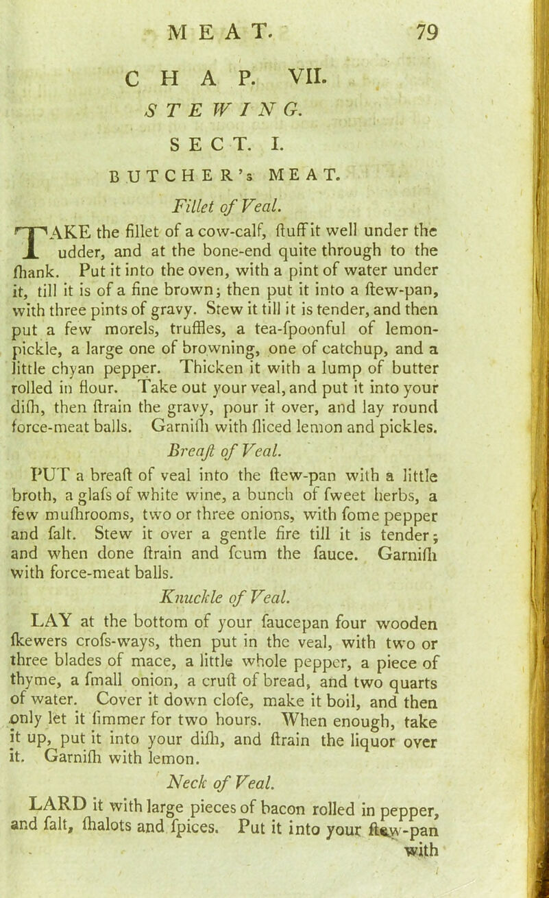 CHAP. VII. S T E WING. SECT. I. BUTCH E R’s MEAT. Fillet of Veal. Take the fillet of a cow-calf, ftulf it well under the udder, and at the bone-end quite through to the fliank. Put it into the oven, with a pint of water under it, till it is of a fine brown; then put it into a ftew-pan, with three pints of gravy. Stew it till it is tender, and then put a few morels, truffles, a tea-fpoonful of lemon- pickle, a large one of browning, one of catchup, and a little chyan pepper. Thicken it with a lump of butter rolled in flour. Take out your veal, and put it into your difh, then drain the gravy, pour it over, and lay round force-meat balls. Garnilli with diced lemon and pickles. Breajl of Veal. PUT a bread of veal into the dew-pan with a little broth, a glafs of white wine, a bunch of fweet herbs, a few mudirooms, two or three onions, with fome pepper and fait. Stew it over a gentle dre till it is tender; and when done drain and feum the fauce. Garnidi with force-meat balls. Knuckle of Veal. LAY at the bottom of your faucepan four wooden fkewers crofs-ways, then put in the veal, with two or three blades of mace, a little whole pepper, a piece of thyme, a fmall onion, a crud of bread, and two quarts of water. Cover it down clofe, make it boil, and then pnly let it fimmer for two hours. When enough, take it up, put it into your didi, and drain the liquor over it. Garnifh with lemon. Neck of Veal. LARD it with large pieces of bacon rolled in pepper, and fait, fhalots and fpices. Put it into your ft®^w-pan with