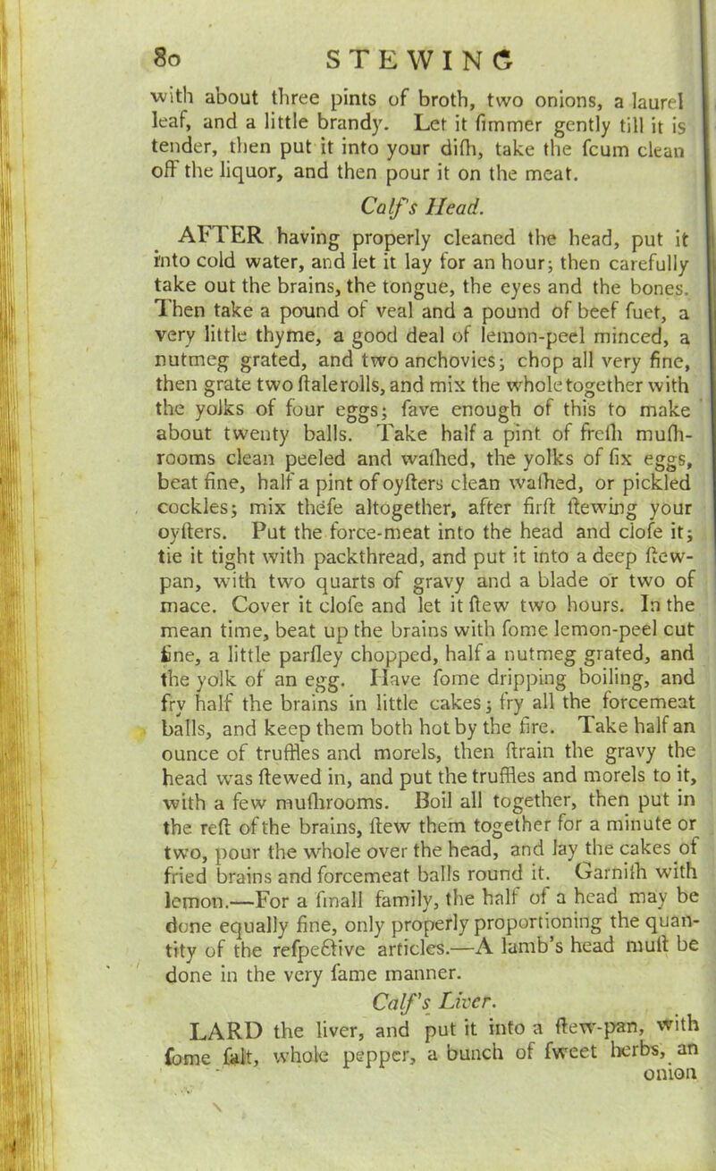 with about three pints of broth, two onions, a laurel leaf, and a little brandy. Let it fimmer gently till it is tender, then put it into your dilh, take the fcum clean off the liquor, and then pour it on the meat. Calf s Head. AFTER having properly cleaned the head, put it into cold water, and let it lay for an hourj then carefully take out the brains, the tongue, the eyes and the bones. Then take a pound of veal and a pound of beef fuet, a very little thyme, a good deal of lemon-peel minced, a nutmeg grated, and two anchovies; chop all very fine, then grate two ftalerolls, and mix the wholetogether with the yolks of four eggs; fave enough of this to make about twenty balls. Take half a pint of frelh mufli- rooms clean peeled and waflied, the yolks of fix eggs, beat fine, half a pint of oyfters clean walhed, or pickled cockles; mix thefe altogether, after firft fie wing your oyrters. Put the force-meat into the head and clofe it; tie it tight with packthread, and put it into a deep ftew- pan, with two quarts of gravy and a blade or two of mace. Cover it clofe and let it ftew two hours. In the mean time, beat up the brains with fome lemon-peel cut fine, a little parfley chopped, half a nutmeg grated, and the yolk of an egg. Have fome dripping boiling, and fry half the brams in little cakes; fry all the forcemeat balls, and keep them both hot by the fire. Take half an ounce of truffles and morels, then ftrain the gravy the head w'as ftewed in, and put the truffles and morels to it, with a few muflirooms. Boil all together, then put in the reft of the brains, ftew them together for a minute or two, pour the wfflole over the head, and lay the cakes of fried brains and forcemeat balls round it. Garnilh with lemon.—For a fmall family, the half of a head may be done equally fine, only properly proportioning the quan- tity of the refpeffive articles.—A lamb s head muft be done in the very fame manner. Calf's^ Liver. LARD the liver, and put it into a ftew'-pan, with fome fait, whole pepper, a bunch of fweet herbs, an onion