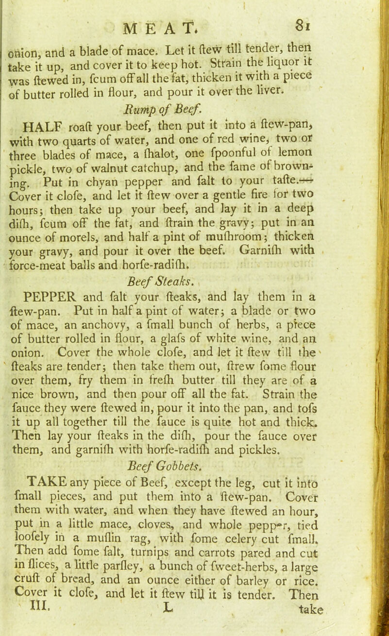 MEAT* Si I omon, and a blade of mace. Let it flew till tender, then I take it up, and cover it to keep hot. Strain the liquor it ' was ftewed in, fcum off all the fat, thicken it with a piece ■ of butter rolled in flour, and pour it over the liver. jRump of Beef. HALF road: your beef, then put it into a ftew-pan, with two quarts of water, and one of red wine, two or three blades of mace, a lhalot, one fpoonful of lemon pickle, two of walnut catchup, and the fame of brown- ing. Put in chyan pepper and fait to your tafte.*^ Cover it clofe, and let it flew over a gentle fire lor two hours; then take up your beef, and lay it in a deep difh, fcum off the fat, and (train the gravy; put in an ounce of morels, and half a pint of mufhroom; thicken your gravy, and pour it over the beef. Garnifh with force-meat balls and horfe-radifh. Beef Steaks., PEPPER and fait your (leaks, and lay them in a ftew-pan. Put in half a pint of water; a blade or two of mace, an anchovy, a fmall bunch of herbs, a piece of butter rolled in flour, a glafs of white wine, and an onion. Cover the whole clofe, and let it (lew till the' ' (leaks are tender; then take them out, drew fome flour over them, fry them in frefli butter till they are of a nice brown, and then pour o(F all the fat. Strain the fauce they were (tewed in, pour it into the pan, and tofs it up all together till the fauce is quite hot and thick. Then lay your (leaks in the difli, pour the fauce over them, and garnifb with horfe-radi(h and pickles. Beef Gobbets. TAKE any piece of Beef, except the leg, cut it into fmall pieces, and put them into a (lew-pan. Cover them with water, and when they have (lewed an hour, put in a little mace, cloves, and whole pepp-r, tied loofely in a muflin rag, with fome celery cut fmall. Then add fome fait, turnips and carrots pared and cut in dices, a little parfley, a bunch of fweet-herbs, a large crull of bread, and an ounce either of barley or rice. Cover it clofe, and let it (lew till it is tender. Then IlL L take