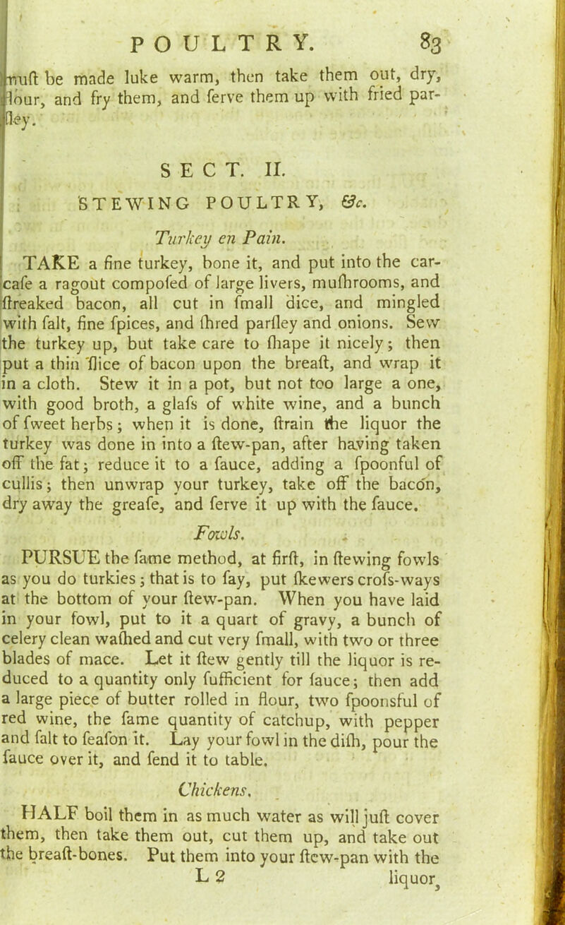 POULTRY. 83 irruft be made luke warm, then take them out, dry, dour, and fry them, and ferve them up with fried par- .[ley. • ’ SECT. II. STEWING POULTRY', &c. Turkey en Pain. TAKE a fine turkey, bone it, and put into the car- cafe a ragout compofed of Jarge livers, mufhrooms, and jftreaked bacon, all cut in fmall dice, and mingled with fait, fine fpices, and fhred parfley and onions. Sew the turkey up, but take care to fliape it nicely; then put a thin 'flice of bacon upon the breaft, and wrap it in a cloth. Stew it in a pot, but not too large a one, with good broth, a glafs of white wine, and a bunch of fweet herbs; when it is done, drain the liquor the turkey was done in into a ftew-pan, after haying taken off the fat; reduce it to a fauce, adding a fpoonful of cullis; then unwrap your turkey, take off the baco'n, dry away the greafe, and ferve it up with the fauce. Foiols. PURSUE the fame method, at firft, in dewing fowls as you do turkies; that is to fay, put (kewers crofs-ways at the bottom of your dew-pan. When you have laid in your fowl, put to it a quart of gravy, a bunch of celery clean wadied and cut very fmall, with two or three blades of mace. Let it dew gently till the liquor is re- duced to a quantity only fufficient for fauce; then add a large piece of butter rolled in flour, two fpoonsful of red wine, the fame quantity of catchup, with pepper and fait to feafon it. Lay your fowl in the difh, pour the fauce over it, and fend it to table. Chickens. HALF boil them in as much water as will jud cover them, then take them out, cut them up, and take out the bread-bones. Put them into your dcw^pan with the L 2 liquor^
