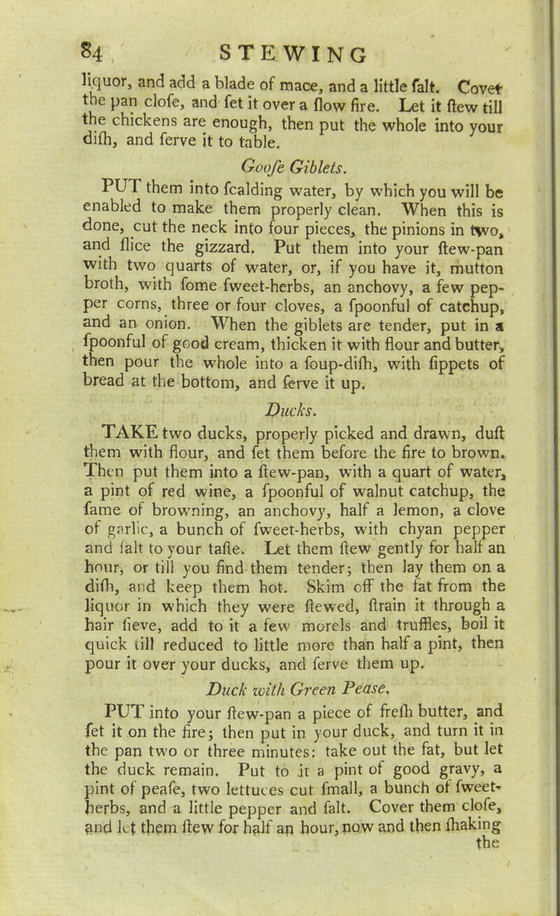 H . STEWING Ikjuor, and add a blade of mace, and a little fait. Covet the pan clofe, and fet it over a flow fire. Let it flew till the chickens are enough, then put the whole into your dith, and ferve it to table. Goofe Giblets. PUT them into fcalding water, by which you will be enabled to make them properly clean. When this is done, cut the neck into four pieces, the pinions in bivo, and flice the gizzard. Put them into your ftew-pan with two quarts of water, or, if you have it, mutton broth, with fome fweet-herbs, an anchovy, a few pep- per corns, three or four cloves, a fpoonful of catchup, and an onion. When the giblets are tender, put in a , fpoonful of good cream, thicken it with flour and butter, then pour the whole into a foup-difh, with fippets of bread at the bottom, and ferve it up. Ducks. TAKE two ducks, properly picked and drawn, duft them with flour, and fet them before the fire to brown. Then put them into a ftew-pan, with a quart of water, a pint of red wine, a fpoonful of walnut catchup, the fame of browning, an anchovy, half a lemon, a clove of garlic, a bunch of fweet-herbs, with chyan pepper and fait to your tafle. Let them ftew gently for half an hour, or till you find them tender; then lay them on a difli, and keep them hot. Skim off the fat from the liquor in which they were ftewed, ftrain it through a hair fieve, add to it a few morels and truffles, boil it quick till reduced to little more than half a pint, then pour it over your ducks, and ferve them up. Duck with Green Pease. PUT into your ftew-pan a piece of frelh butter, and fet it on the fire; then put in your duck, and turn it in the pan tw'o or three minutes: take out the fat, but let the duck remain. Put to it a pint of good gravy, a pint of peafe, two lettuc es cut fmall, a bunch of fweet- herbs, and a little pepper and fait. Cover them clqfe, and let thepi ftew for half an hour, now and then ftiaking