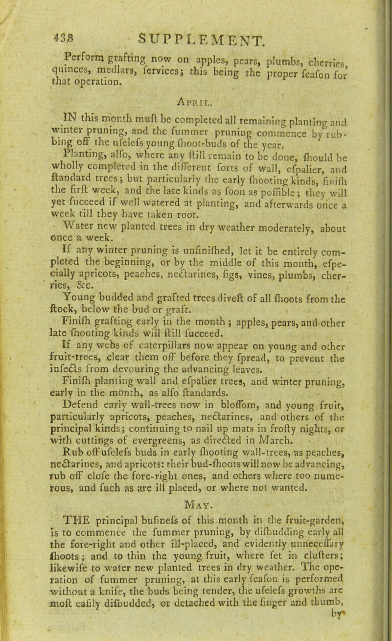 Perform grafting now on apples, pearc, plumbs, cherries quinces, medlars, fervicesj this being the proper fcafon for that operation. Aprii,. IN this month mufl; be completed all remaining planting and winter pruning, and the fummer pruning commence by rub- bing off the ufelefs young flioot-buds of the year. Planting, alfo, where any ftill remain to be done, Ihoukl be wholly completed in the different forts of wall, efpalier, and ftandatd trees; but particularly the early footing kinds, finifli the firft week, and the late kinds as foon as poffible; they will yet fucceed if well watered at planting, and afterwards once a week till they have taken root. Water new planted trees in dry weather moderately, about once a week. If any winter pruning is unfinifhed, let it be entirely com- pleted the beginning, or by the middle of this month, efpe- cially apricots, peaches, neftarines, figs, vines, plumbs, cher- ries, &c. Young budded and grafted trees divefl of all flioots from the ftock, below the bud or graft. Finifh grafting early in the month ; apples, pears, and other late fliooting kinds wdll ftill fucceed. If any webs of caterpillars now appear on young and other fruit-trees, clear them off before they fpread, to prevent the infe£ls from devouring the advancing leaves. Finifti planting wall and efpalier trees, and winter pruning, early in the month, as alfo ftandards. Defend early wall-trees now in bloffom, and young fruit, particularly apricots, peaches, nedlarines, and others of the principal kinds; continuing to nail up mats in frofty nights, or with cuttings of evergreens, as directed in March. Rub off ufelefs buds in early fhooting wall-trees, as peaches, neifarines, and apricots: their bud-fhoots will now be advancing, rub off clofe the fore-right ones, and others where too nume- rous, and fuch as are ill placed, or where not wanted. May. THE principal bufinefs of this month in the fruit-garden, is to commence the fummer pruning, by clifbudding early all the fore-right and other ill-placed, and evidently unneceffary flioots; and to thin the young fruit, where fet in clufters; likewife to water new planted trees in dry weather. The ope- ration of fummer pruning, at this early fcafon is performed without a knife, the buds being tender, the ufelefs growtlis arc moft eafily difbudded, or detached with the finger and thumb,