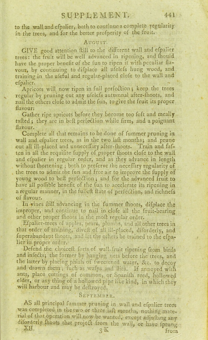 to the wall and efpalicr, both to continue a complete regularity in the trees, and for the better profperity of the fruit. August. GIVE good attention ftill ro the different wall and efpaller trees: the fruit will be well advanced in ripening, and fliould have the proper benefit of the fun to ripen it with peculiar fla- vouE, by continuing to difplace all ulelefs hung wood, and training in the ufeful and regular-placed clofe to the w'all and efpalier. Apricots will now ripen in full perfection-, keep the trees ^ regular by pruning out any ufelefs autumnal after-fhoots, and nail the others clofe to admit the fun, to give the fruit its proper flavour: Gather ripe apricots before they become too foft and meally tailed ; they are in bell perfection while firm, and a poignant flavour. Complete all tliat remains to be done of fummer pruning in wall and efpalier trees, as in the two lall months; and prune out all ill-placed and unneceffary after-llioots. Train and faf- ten in all the requifite fupply of proper Ihoots clofe to the wall and efpaiier in regular order, and as they advance in length without Ihorteniiig ; both to preferve the neceflary regularity of , the trees to admit the fun and free air to improve the fupply of young wood to bell perfection ; and for the advanced fruit to have all poffible benefit of the fun to accelerate its ripening in a regular manner, in the fullcll Hate of perleCtion, and richnefs of flavour. In wines Hill advancing in the fummer flioots, difplace the improper, and continue to nail in clofe all the fruit-bearing and other proper Ihoots iu the moH regular order. Efpalier-trees of apples, pears, plumbs, and all other trees in that order of training, divell of all ill-placed, diforderly, and fuperabundapt Hiopts, and let the others be trained to the efpa- lier in proper order. Defend the choiceH forts of wall-fruit ripening frorn birds and infeCls; the former by l^anging nets before the trees, and the latter by placing phials of fweerened water. See. to decoy and drov.-n them ; fuch as wafps and flies. If annoyed with ants, place cuttings of common, or Spanilli reed, hollowed elder, or any thing of a hollpwed pipe like kind, in which they will harbour and may be dellroyed. Septembir. AS all principal fummer pruning in wall and efpalier trees was completed in the two or three ,lafl; months, nothing mate- rial of that operation will no\y be wanted, except adjuHing any difojdeily Hioots that projeCl from the wall, or have fprung 3 K from