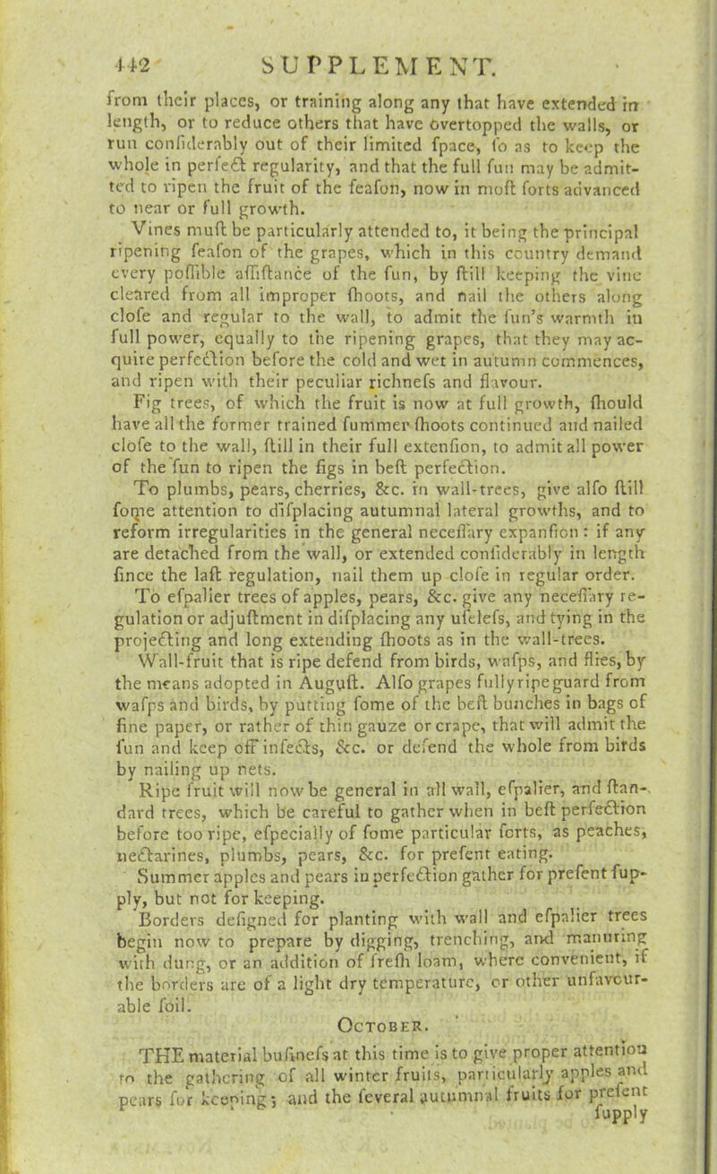 from their places, or training along any that have extended in ' length, or to reduce others that have overtopped the walls, or run confulerably out of their limited fpace, to as to keep the whole in perfeff regularity, and that the full fun may be admit- ted to ripen the fruit of the feafon, now in mofl forts advanced to near or full growth. Vines mufl be particularly attended to, it being the principal ripening feafon of the grapes, which in this country demand every ppflible affiftance of the fun, by ftill keeping the vine cleared from all improper (hoots, and nail the others along clofe and regular to the wall, to admit the fun’s warmth in full power, equally to the ripening grapes, that they may ac- quire perfeftion before the cold and wet in autumn commences, and ripen with their peculiar richnefs and flavour. Fig trees, of which the fruit is now at full growth, fhould have all the former trained fummer (hoots continued and nailed clofe to the wall, ftill in their full extenfion, to admit all power of the fun to ripen the (igs in heft perfection. To plumbs, pears, cherries, &c. in wall-trees, give alfo (till foqie attention to d’lfplacing autumnal lateral growths, and to reform irregularities in the general neceflary expanfion : if any are detached from the’wall, or extended confidcrably in length (ince the lad regulation, nail them up clofe in regular order. To efpalier trees of apples, pears, &c. give any neceflary re- gulation or adjuftment in difplacing any ufelefs, and tying in the projecting and long extending (hoots as in the wall-trees. Wall-fruit that is ripe defend from birds, wafps, and flies, by the means adopted in Auguft. Alfo grapes fullyripeguard from wafps and birds, by putting fome of the beft bunches in bags of fine paper, or rather of thin gauze or crape, that will admit the fun and keep off infects, &c. or defend the whole from birds by nailing up nets. Ripe fruit will now be general in all wall, efpalier, and (tan-, dat'd trees, which be careful to gather when in beft perfe£tion before too ripe, efpeciallyof fome particular forts, as peaches, nectarines, plumbs, pears, See. for prefent eating. Summer apples and pears iu perfection gather for prefent fup- ply, but not for keeping. Borders defigned for planting with wall and efpalier trees begin now to prepare by digging, trenching, and mannring with dung, or an addition of frefit loam, where convenient, if the borders are of a light dry temperature, cr other unfavour- able foil. October. THE material bufinefs at this time is to give proper attention to the gathering of all winter fruits, panicularlj apples and pears for kceoing-, and the feveral autumnal (rults for prefent ‘ fupply