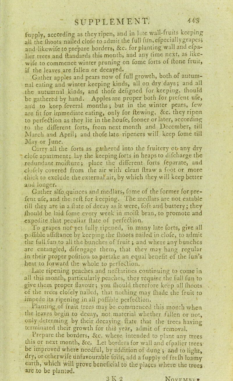 fupply, according as theyripen, and in ],’te wall-fruits keeping all the Ihoots nailed clofe to admit the full fun, efpeciallygrapes; and-likewife to prepare borders, &c. for planting wall and efpa- lier trees and ftandards this month, and any time next, as like- wife to commence winter pruning on fome forts of (tone fruit, if the leaves are fallen or decayed. Gather apples and pears now of full growth, both of autum- nal eating and winter keeping kinds, all on dry days; and all the autumnal kinds, and thofe dcfigned for keeping, fhoulcl be gathered by hand. Apples are proper both for prefent ufe, and to keep feveral months ; but in the winter pears, few are fit for immediate eating, only for ftewing, &c. they ripen to perfe£lion as they lie in the houfe, fooner or later, according to the different forts, from next month and December, till March and April; and thofe late ripeners will keep fome till May or June, Carry all the forts as gathered into the fruitery 0J> any dry clofe apartment; lay the keeping forts in heaps to difeharge the redundant moifture; place the different forts feparate, and cl-jfely covered from the air with clean flraw a foot or more thick to exclude the external'air, by which they will keep better and longer. Gather alfo,quinces and rhedlars, fome of the former forpre- fenc ufe, and the reft for keeping. The medlars are not eatable till they are in a flate of decay as it were, foft and buttery; they fliould be laid fome every week in inoift bran, to promote and expedite that peculiar ftate of perfedlion. To grapes nof'yet fully ripened, in many late forts, give all polfible afiiftance by keeping the flioots nailed in clofe, to admit the full fun to all the bunches of fruit; and where any bunches are entangled, difengage them, that they m?.y hang regular in their proper pofitiou to partake an equal benefit of the fun’s heat to forward the wTole to perfedUon. Late ripening peaches and nectarines continuing to come in all this month, particularly peaches, they require the full fun to give them proper flavour; you fliould therefore keep all flioots of the trees clolely nailed, that nothing may fliade the fruit to impede its ripening in all poflible perfedtion. ' Planting,of fruit trees may be commenced this month when tlie leaves begin to decay, not material whether fallen or not, only determing by their decaying ftate that the trees having terminated their growth for thii year, admit of removal. Prepare the borders. See. where intended to plant any frees this or next month, &c. Let borders for wall and efpalier trees' be improved where needful, by addition of dung ; and to light, dry, or otherwife unfavourable foils, add a fupply of frefh loamy- earth, which will prove beneficial to the places where the trees are .to be planted.