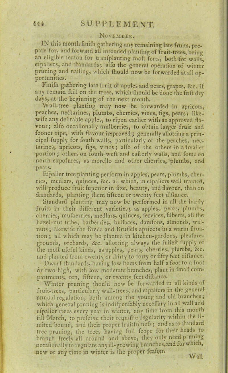 November. IN this month finlfh gathering any remaining late fruits, pre- pare for, and forward all intended planting of fruit-trees, being an eligible feafon for tranfplanting mod forts, both for walls, efpaliers, and ftandards; alfo the general operation of winter pruning and nailing, which fliould now be forwarded at all op- portunities. Finifh gathering late fruit of apples and pears, grapes, See. if any remain flill on the trees, which (liould be done the firft dry days, at the beginning of the next month. Wall-tree planting may now be forwarded in apricots, peaches, neftarines, plumbs, cherries, vines, figs, pears; like- wife any defirable apples, to ripen earlier with an approved fla- vour; alfo occafionally mulberries, to obtain larger fruit and fodner ripe, with flavour improved ; generally allotting a prin- cipal fupply for fouth walls, particularly of the peaches, nec- tarines, apricots, figs, vines; alfo of the others in a'fihaller portion ; others on fouth-weft and cafterly walls, and fomeon north expofures, as morello and other cherries, plumbs, and pears. Elpalier tree planting perform in apples, pears, plumbs, cher- ries, medlars, quinces, &c. all which, in efpaliers well trained, will produce fruit fuperior in fize, beauty, and flavour, than on ftandards, planting them fifteen or twenty feet diftance. Standard planting may now be performed in all the hardy fruits in their different varieties; as apples, pears, plumbs, cherries, mulberries, medlars, quinces, fcrvices, filberts, all the hazel-nut tribe, barberries, builaccs, damfons, almonds, wal- nuts; likewife the Breda and Brufl'els apricots in a warm fitua- tion ; all which may be planted in kitchen-gardens, pleafure- grounds, orchards, &c. allotting always the fulleft fupply of the moft ufeful kinds, as apples, pears, cherries, plumbs. Sec. and planted from twenty or thirty to forty or fifty feet diftance. Dwarf ftandards, having low ftems from half a foot to a foot dr two high, with low moderate branches, plant In fmall com- partments, ten, fifteen, or twenty, feet diftance. Winter pruning fhouid now be forwarded in all kinds of fruit-trees, particularly wall-trees, and efpaliers in the general annual regulation, both among the young and old branches; which general pruning is indifpenfably neceffary in all wall and efpalier trees every year in'winter, any time from this month till March, to preferve their requifite regularity witliin the li- mited bound, and their proper fruitfulnefs; and as to ftanclavd tree pruning, the trees having full fcopc for their heads to branch freely all, around and above, they only need pruning occafionally to regulate any ill-growing branches,and for which, or atiy time in winter is the proper feafgm