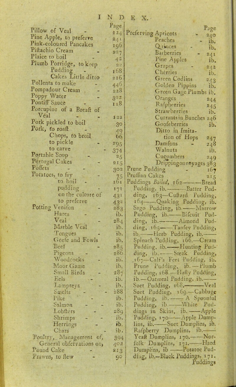 Pillow of Veal Pine Apple, to preferre Pink-coloured Pancakes Piftachio Cream Plaice to boil Plumb Porridge, to keep Pudding Cakes Little ditto Pollenta to make Pompadour Cream , Poppy Water Pontiff Sauce Porcupine of a Breaft of Veal Pork pickled to boil Pork, fo roaft Chops, to broil to pickle to carve Portable Soup Pc rtugal Cakes PoiTets Potatoes, to fiy to boil pudding on the culture of to preferve Potting Veniibn Hares Veal Marble Veal Tongues Cdei'e and Fowls Beef Pigeons Woodcocks Moor Game Small Birds Eels Lampreys Smelts _ Pike Salmon Lobfters Shrimps 1 Herrings Chars Poultry, Management of. General obfervations on. Pound Cake Prawns, to flew N D Page I 24; ' 241 196 327 42; 22 ' i68i 2l6i 446. 228 322 n8 122 30 ^9 66 295 • 374 25 215 302 to I 171 43* 432 283 ib. 284 ib. ib. ib. 285 286 ill. ib. 287 ib. ib. - 288 ib. ib. 289 ib. ib. ib. 394 402 213 90 E X. Page 240 ib. ib. 241 ib. 242 ib. 243 ib. 247 248 ib. 249 Preferving Apricots Peaches Q^iiiices Barberries Pine Apples Grapes Cherries Green Codlins Golden Pippins Green Gage Plumbs ib. Oranges _ 244 Rafpbi-rHes 245 Strawberries ib. Currants in Bunches 246 Goofeberries ib. Ditto in Imita- tion of Hops Damfpns Walnuts Cucumbers Drippingonvoyages 383 Prune Pudding - 16^ Pruffian Cakes 215 Puddings Boiled, 162 Bread Pudding, ib. —Batter Pud- ding, 163—Cuftard Pudding, 164 (faking Pudding, ib. Sago Pudding, ib. Marrow- Pudding, ib. Bifeuit Puil- ding, ib. Aimond Pud- ding, 165 Tanfey Pudding, ib. Ilerb Pudding, ib. Spinach Pudding, 166.—Cream Pudding, ib. —Hunting Pud-' ding, ib. Steak Pudding, .167—Calf’s Feet Pudding, ib. Prune Pudding, ib. — Plumb Pudding, 168.;—Hady Pudding, ib.—Oatmeal Pudding, ib. Suet Pudding, 168. Veal Suet Pudding, 169.—Cabbage Pudding, Pudding, dings in Pudding, lins, ib.- ib. ib. Skins, Spoonful -W'hite Pud- ib. Apple 170—'—Apple Dump- —Suet Dumplins, ib. Dumplins, ib. 170. Nor- 171. Plard Rafpberry Ycaft Dumplins, folk' Dumplins, Dumplins, ib Potatoe Pud- ding, ib.—Black Puddings, 171. Puddings