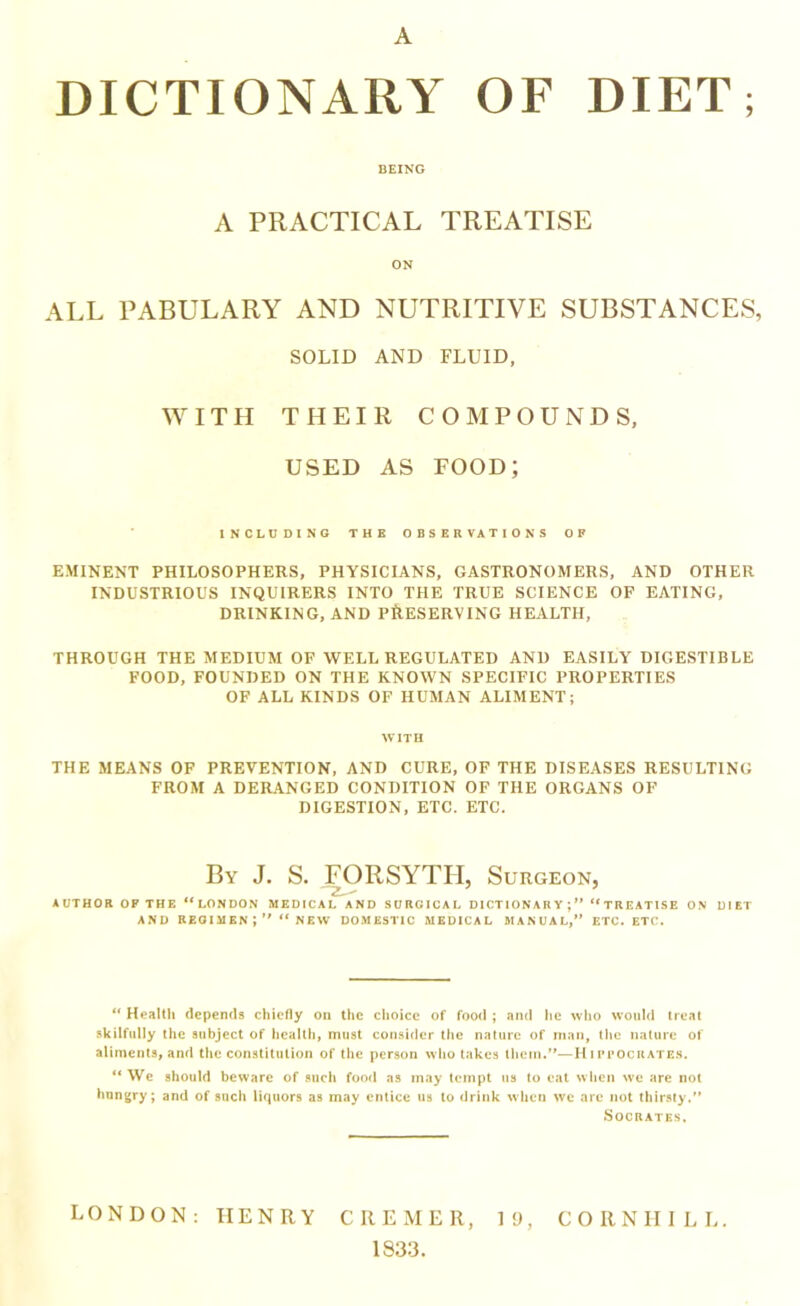 A DICTIONARY OF DIET; BEING A PRACTICAL TREATISE ON ALL PABULARY AND NUTRITIVE SUBSTANCES, SOLID AND FLUID, WITH THEIR COMPOUNDS, USED AS FOOD; INCLUDING THE OBSERVATIONS OF EMINENT PHILOSOPHERS, PHYSICIANS, GASTRONOMERS, AND OTHER INDUSTRIOUS INQUIRERS INTO THE TRUE SCIENCE OF EATING, DRINKING, AND PRESERVING HEALTH, THROUGH THE MEDIUM OF WELL REGULATED AND EASILY DIGESTIBLE FOOD, FOUNDED ON THE KNOWN SPECIFIC PROPERTIES OF ALL KINDS OF HUMAN ALIMENT; WITH THE MEANS OF PREVENTION, AND CURE, OF THE DISEASES RESULTING FROM A DERANGED CONDITION OF THE ORGANS OF DIGESTION, ETC. ETC. By J. S. FORSYTH, Surgeon, AUTHOR OF THE “LONDON MEDICAL AND SURGICAL DICTIONARY;” “TREATISE ON DIET AND regimen;” “new DOMESTIC MEDICAL 5IANUAL,” ETC. ETC. “ Health depends chiefly on the choice of food ; ami he who would treat skilfully the subject of healthy must consider the nature of man, the nature of alimentSi and the constitution of the person wlio takes them.”—H ipfocrates. “ We should beware of such food as may tempt ns to eat wlicii we are not hungry; and of such liquors as may entice us to drink when we are not thirsty.” Socrates. LONDON: HENRY CREMER, 19, CORNIIILL. 1833.