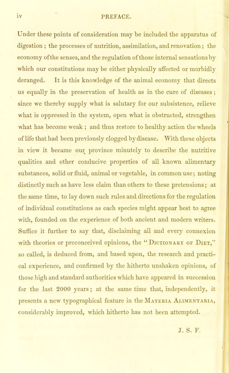 Under these points of consideration may be included the apparatus of digestion ; the processes of nutrition, assimilation, and renovation; the economy ofthe senses, and the regulation of those internal sensationsby which our constitutions may be either physically affected or morbidly deranged. It is this knowledge of the animal economy that directs us equally in the preservation of health as in the cure of diseases; since we thereby supply what is salutary for our subsistence, relieve what is oppressed in the system, open what is obstructed, strengthen what has become weak ; and thus restore to healthy action the wheels of life that had been previously clogged by disease. With these objects in view it became our province minutely to describe the nutritive qualities and other conducive properties of all known alimentary substances, solid or fluid, animal or vegetable, in common use; noting distinctly such as have less claim than others to these pretensions; at the same time, to lay down such rules and directions for the regulation of individual constitutions as each species might appear best to agree with, founded on the experience of both ancient and modern -writers. Suffice it further to say that, disclaiming all and every connexion with theories or preconceived opinions, the “ Dictionary of Diet,” so called, is deduced from, and based upon, the research and practi- cal experience, and confirmed by the hitherto unshaken opinions, of those high and standai'd authorities which have appeared in succession for the last 2000 years; at the same time that, independently, it presents a new typograjihical feature in the Materia Alimentaria, considerably improved, which hitherto has not been attempted. J. S. F.