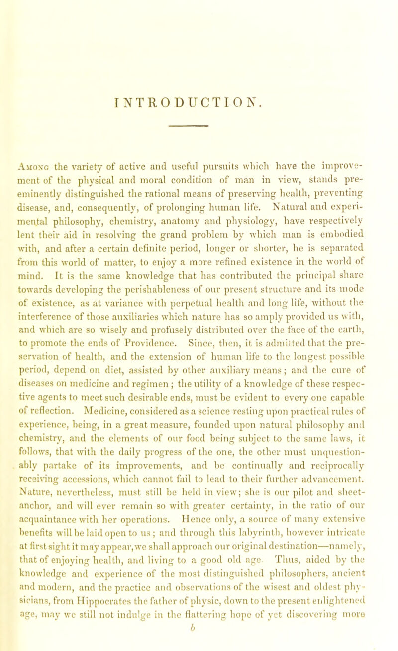 INTRODUCTION. Among the variety of active and useful pursuits which have the improve- ment of the physical and moral condition of man in view, stands pre- eminently distinguished the rational means of preserving health, preventing disease, and, consequently, of prolonging human life. Natural and experi- mental philosophy, chemistry, anatomy and physiology, have respectively lent their aid in resolving the grand problem by which man is embodied with, and after a certain definite period, longer or shorter, he is separated from this world of matter, to enjoy a more refined existence i)i the world of mind. It is the same knowledge that has contributed the principal share towards developing the perishableness of our present structure and its mode of existence, as at variance with perpetual health and long life, without the interference of those auxiliaries which nature has so amply provided us with, and which are so wisely and profusely distributed over the face of the earth, to promote the ends of Providence. Since, then, it is admitted that the pre- servation of health, and the extension of human life to the longest possible period, depend on diet, assisted by other auxiliary means; and the cure of diseases on medicine and regimen ; the utility of a knowledge of these respec- tive agents to meet such desirable ends, must be evident to every one capable of reflection. Medicine, considered as a science resting upon practical rules of experience, being, in a great measure, founded upon natural philosophy and chemistry, and the elements of our food being subject to the same laws, it follows, that with the daily progress of the one, the other must unquestion- ably partake of its improvements, and be continually and reciprocally receiving accessions, which cannot fail to lead to their further advancement. Nature, nevertheless, must still be held in view; she is our pilot and sheet- anchor, and will ever remain so with greater certainty, in the ratio of our acquaintance with her operations. Hence only, a source of many extensive benefits will be laid open to us; and through this labyrinth, however intricate at first sight it may appear, we shall approach our original destination—namely, that of enjoying health, and living to a good old age Thus, aided by the knowledge and experience of the most distinguished philosophers, ancient and modern, and the practice and observations of the wisest and oldest phy- sicians, from Hippocrates the father of physic, down to the present enlightened age, may wc still not indulge in the llattering hope of yet discovering moro h