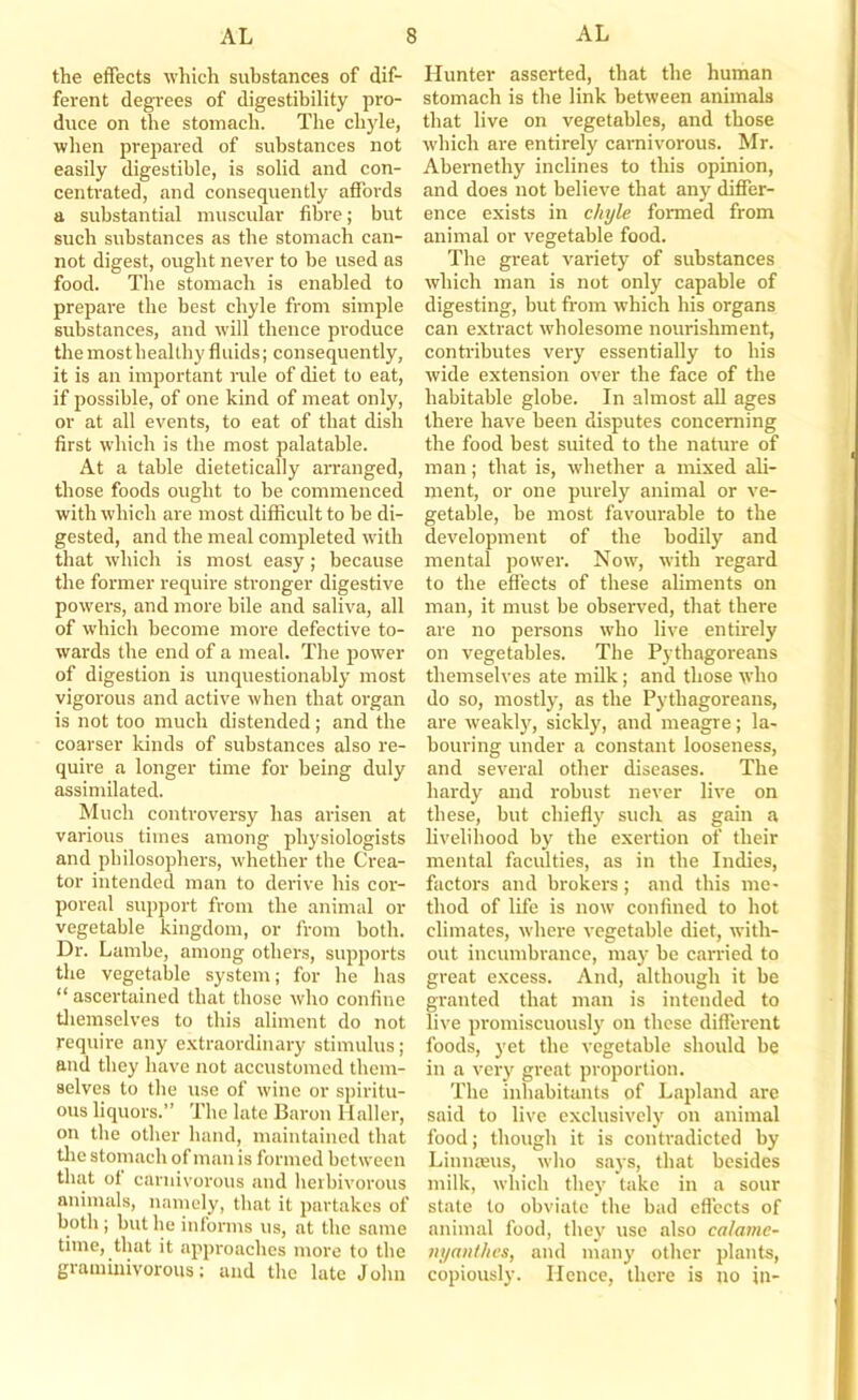 the effects which substances of dif- ferent degrees of digestibility pro- duce on the stomach. The chyle, when prepared of substances not easily digestible, is solid and con- centrated, and consequently affords a substantial muscular fibre; but such substances as the stomach can- not digest, ought never to be used as food. The stomach is enabled to prepare the best chyle from simple substances, and will thence produce themosthealthy fluids; consequently, it is an important nile of diet to eat, if possible, of one kind of meat only, or at all events, to eat of that dish first which is the most palatable. At a table dietetically arranged, those foods ought to be commenced with which are most difficult to be di- gested, and the meal comjfleted with that which is most easy; because the former require stronger digestive powers, and more bile and saliva, all of which become more defective to- wards the end of a meal. The power of digestion is unquestionably most vigorous and active when that organ is not too much distended; and the coarser kinds of substances also re- quire a longer time for being duly assimilated. Much controversy has arisen at various times among physiologists and philosophers, whether the Crea- tor intended man to derive his cor- poreal support from the animal or vegetable kingdom, or from both. Dr. Lambe, among others, supports the vegetable system; for he has “ ascertained that those who confine tliemselves to this aliment do not require any e.vtraordinary stimulus; and they have not accustomed them- selves to the use of wine or spiritu- ous liquors.” The late Baron Haller, on the other hand, maintained that tlie stomach of man is formed between that of carnivorous and herbivorous animals, namely, that it partakes of both ; but he informs us, at the same time, that it approaches more to the graminivorous; and the late John Hunter asserted, that the human stomach is the link between animals that live on vegetables, and those which are entirely carnivorous. Mr. Abernethy inclines to this opinion, and does not believe that any differ- ence exists in chyle formed from animal or vegetable food. The great variety of substances which man is not only capable of digesting, but from which his organs can extract wholesome nourishment, contributes very essentially to his wide extension over the face of the habitable globe. In almost all ages there have been disputes concerning the food best suited to the nature of man; that is, whether a mixed ali- ment, or one purely animal or ve- getable, be most favourable to the development of the bodily and mental power. Now, with regard to the efiects of these aliments on man, it must be observed, that there are no persons wdio live entirely on vegetables. The Pythagoreans themselves ate milk ; and those who do so, mostly, as the Pythagoreans, are weakly, sickly, and meagre; la- bouring under a constant looseness, and several other diseases. The hardy and robust never live on these, but chiefly such as gain a livelihood by the exertion of their mental faculties, as in the Indies, factors and broker's; and this me- thod of life is now confined to hot climates, where vegetable diet, with- out incumbrance, may bo carried to great excess. And, although it be granted that man is intended to live promiscuously on these different foods, j'et the vegetable should be in a very great proportion. The inhabitants of Lapland are said to live exclusively on animal food; though it is contradicted by Liunmus, who says, that besides milk, which they take in a sour state to obviate the bad efl'ects of animal food, they use also ca/ame- nyanthes, and many other plants, copiously. Hence, there is no in-
