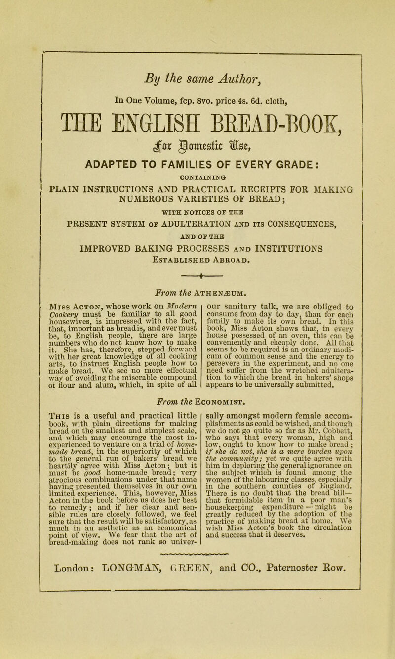 By the same Author, la One Volume, fcp. 8vo. price 4s. 6d. cloth, THE ENGLISH BREAD-BOOK, jlottustk: Ssje, ADAPTED TO FAMILIES OF EVERY GRADE: CONTAININ' G PLAIN INSTRUCTIONS AND PRACTICAL RECEIPTS FOR MAKING NUMEROUS VARIETIES OF BREAD; WITH NOTICES OF THE PRESENT SYSTEM OF ADULTERATION and its CONSEQUENCES, AND OF THE IMPROVED BAKING PROCESSES and INSTITUTIONS Established Abroad. * From the Athenaeum. Miss Acton, whose work on Modern Cookery must be familiar to all good housewives, is impressed with the fact, that, important as bread is, and ever must he, to English people, there are large numbers who do not know how to make it. She has, therefore, stepped forward with her great knowledge of all cooking arts, to instruct Englisn people how to make bread. We see no more effectual way of avoiding the miserable compound oi flour and alum, which, iu spite of all our sanitary talk, we are obliged to consume from day to day, than for each family to make its own bread. In this book, Miss Acton shows that, in every house possessed of an oven, this can be conveniently and cheaply done. All that seems to be required is an ordinary modi- cum of common sense and the energy to persevere in the experiment, and no one need suffer from the wretched adultera- tion to which the bread in bakers’ shops appeai-s to be universally submitted. From the Economist. This is a useful and practical little book, with plain directions for making bread on the smallest and simplest scale, and which may encourage the most in- experienced to venture on a trial of home- made bread, in the superiority of which to the general run of bakers’ bread we heartily agree with Miss Acton; but it must be good home-made bread; very atrocious combinations under that name having presented themselves in our own limited experience. This, however, Miss Acton in the book before us does her best to remedy; and if her clear and sen- sible rules are closely followed, we feel sure that the result will be satisfactory, as much in an aesthetic as an economical point of view. We fear that the art of bread-making does not rank so univer- sally amongst modern female accom- plishments as could be wished, and though we do not go quite so far as Mr. Cobbett, who says that every woman, high and low, ought to know how to make bread ; if she do not, she is a mere burden upon the community; yet we quite agree with him in deploring the general ignorance on the subject which is found among the women of the labouring classes, especially in the southern counties of England. There is no doubt that the bread bill— that formidable item in a poor man’s housekeeping expenditure — might be greatly reduced by the adoption of the practice of making bread at home. We wish Miss Acton’s book the circulation and success that it deserves. London: LONGMAN, GEEEN, and CO., Paternoster Kow,