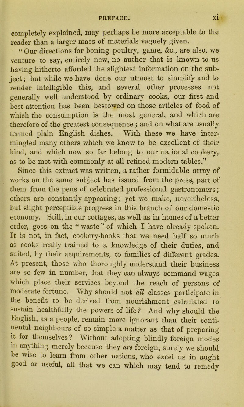 completely explained, may perhaps be more acceptable to the reader than a larger mass of materials vaguely given. “ Our directions for boning poultry, game, &c., are also, we venture to say, entirely new, no author that is known to us having hitherto afforded the slightest information on the sub- ject; but while we have done our utmost to simplify and to render intelligible this, and several other processes not generally well understood by ordinary cooks, our first and best attention has been bestowed on those articles of food of which the consumption is the most general, and which are therefore of the greatest consequence ; and on what are usually termed plain English dishes. With these we have inter- mingled many others which we know to be excellent of their kind, and which now so far belong to our national cookery, as to be met with commonly at all refined modern tables.” Since this extract was written, a rather formidable array of works on the same subject has issued from the press, part of them from the pens of celebrated professional gastronomers; others are constantly appearing; yet we make, nevertheless, but slight perceptible progress in this branch of our domestic economy. Still, in our cottages, as well as in homes of a better order, goes on the “ waste ” of which I have already spoken. It is not, in fact, cookery-books that we need half so much as cooks really trained to a knowledge of their duties, and suited, by their acquirements, to families of different grades. At present, those who thoroughly understand their business are so few in number, that they can always command wages which place their services beyond the reach of persons of moderate fortune. Why should not all classes participate in the benefit to be derived from nourishment calculated to sustain healthfully the powers of life ? And why should the English, as a people, remain more ignorant than their conti- nental neighbours of so simple a matter as that of preparing it for themselves? Without adopting blindly foreign modes in anything merely because they are foreign, surely we should be wise to learn from other nations, who excel us in aught good or useful, all that we can which may tend to remedy