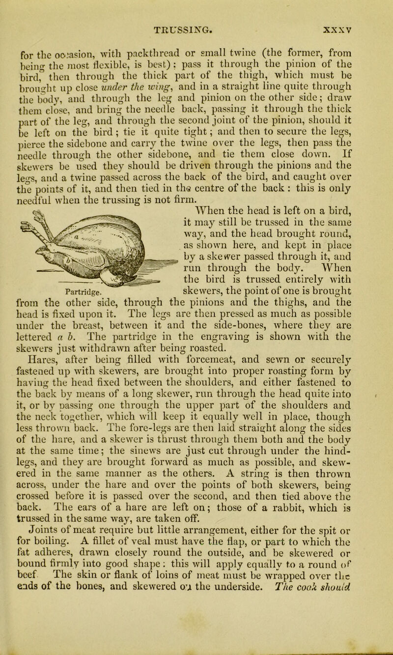 for the occasion, with packthread or small twine (the former, from being the most flexible, is best): pass it through the pinion of the bird,” then through the thick part of the thigh, which must be brought up close under the icing, and in a straight line quite through the body, and through the leg and pinion on the other side; draw them close, and bring the needle back, passing it through the thick part of the leg, and through the second joint of the pinion, should it be left on the bird; tie it quite tight; and then to secure the legs, pierce the sidebone and carry the twine over the legs, then pass the needle through the other sidebone, and tie them close down. If skewers be used they should be driven through the pinions and the legs, and a twine passed across the back of the bird, and caught over the points of it, and then tied in the centre of the back : this is only needful when the trussing is not firm. When the head is left on a bird, it may still be trussed in the same way, and the head brought round, as shown here, and kept in place by a ske wer passed through it, and run through the body. When the bird is trussed entirely with Partridge. skewers, the point of one is brought from the other side, through the pinions and the thighs, and the head is fixed upon it. The legs are then pressed as much as possible under the breast, between it and the side-bones, where they are lettered a h. The partridge in the engraving is shown with the skewers just withdrawn after being roasted. Hares, after being filled with forcemeat, and sefvn or securely fastened up with skewers, are brought into proper roasting form by having the head fixed between the shoulders, and either fastened to the back by means of a long skewer, run through the head quite into it, or by Dassing one through the upper part of the shoulders and the neck together, which will keep it equally well in place, though less thrown back. The fore-legs are then laid straight along the sides of the hare, and a skewer is thrust through them both and the body at the same time; the sinews are just cut through under the hind- legs, and they are brought forward as much as possible, and skew- ered in the same manner as the others. A string is then thrown across, under the hare and over the points of both skewers, being crossed before it is passed over the second, and then tied above the back. The ears of a hare are left on; those of a rabbit, which is trussed in the same way, are taken off. Joints of meat require but little arrangement, either for the spit or for boiling. A fillet of veal must have the flap, or part to which the fat adheres, drawn closely round the outside, and be skewered or bound firmly into good shape : this will apply equally to a round of beef The skin or flank of loins of meat must be wrapped over the ends of the bones, and skewered on the underside. The cook should