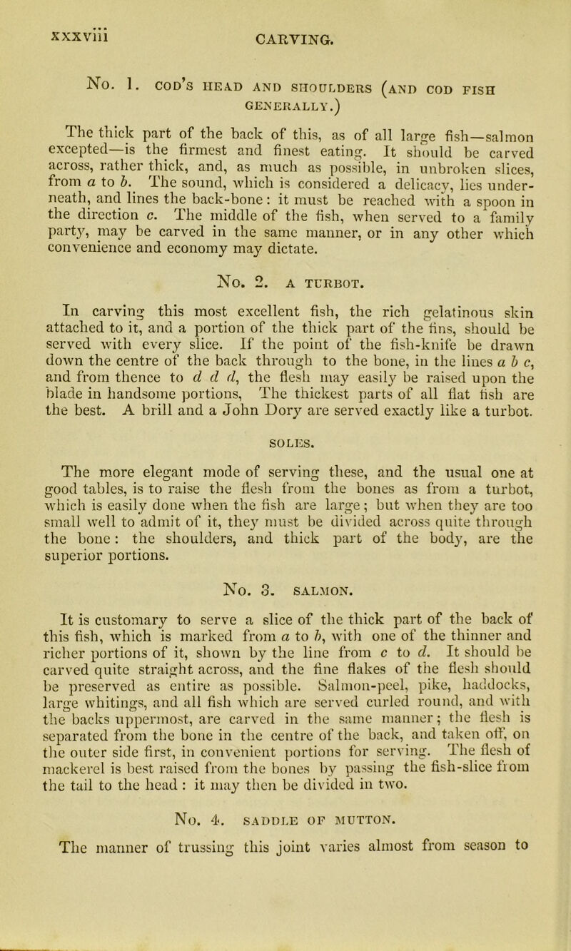 No. 1. cod’s head and shoulders (and cod fish GENERALLY.) The thick part of the back of this, as of all large fish—salmon excepted—is the firmest and finest eating. It should be carved across, rather thick, and, as much as possible, in unbroken slices, from a to b. ihe sound, which is considered a delicacy, lies under- neath, and lines the back-bone : it must be reached with a spoon in the direction c. The middle of the fish, when served to a family party, may be carved in the same manner, or in any other which convenience and economy may dictate. No. 2. A TURBOT. In carving this most excellent fish, the rich gelatinous skin attached to it, and a portion of the thick part of the fins, should be served with every slice. If the point of the fish-knife be drawn down the centre of the back through to the bone, in the lines a b c, and from thence to cl d r/, the flesh may easily be raised upon the blade in handsome portions, The thickest parts of all flat fish are the best. A brill and a John Dory are served exactly like a turbot. SOLES. The more elegant mode of serving these, and the usual one at good tables, is to raise the flesh from the bones as from a turbot, which is easily done when the fish are large; but when they are too small well to admit of it, they must be divided across quite through the bone: the shoulders, and thick part of the body, are the superior portions. No. o. SALMON. It is customary to serve a slice of the thick part of the back of this fish, which is marked from a to b, with one of the thinner and richer portions of it, shown by the line from c to d. It should be carved quite straight across, and the fine flakes of the flesh should be preserved as entire as possible. Salmon-peel, pike, haddocks, large whitings, and all fish which are served curled round, and with the backs uppermost, are carved in the same manner; the flesh is separated from the bone in the centre of the back, and taken off, on the outer side first, in convenient portions for serving. The flesh of mackerel is best raised from the bones by passing the fish-slice from the tail to the head: it may then be divided in two. No. 4. SADDLE OF MUTTON. The manner of trussing this joint varies almost from season to