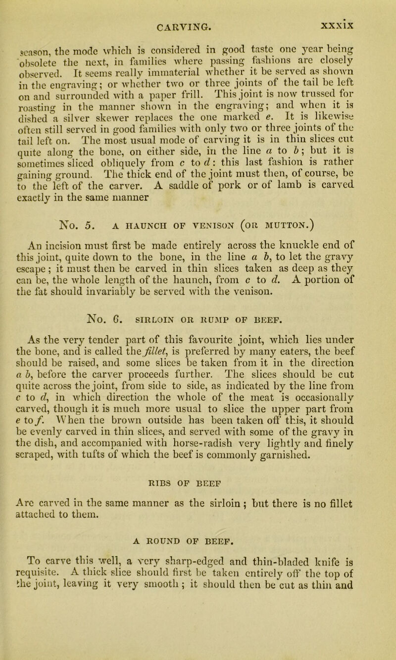 season, the mode whicli is considered in good taste one year being obsolete the next, in families where passing fashions are closely observed. It seems really immaterial whether it be served as shown in the engraving; or whether two or three joints of the tail be left on and surrounded with a paper frill. This joint is now trussed for roasting in the manner shown in the engraving; and when it is dished a silver skewer replaces the one marked e. It is likewise often still served in good families with only two or three joints ot the tail left on. The most usual mode of carving it is in thin slices cut quite along the bone, on either side, in the line a to b; but it is sometimes sliced obliquely from c to cl: this last fashion is rather gaining ground. The thick end of the joint must then, of course, be to the left of the carver. A saddle of pork or of lamb is carved exactly in the same manner No. 5. A HAUNCH OF VENISON (OR MUTTON.) An incision must first be made entirely across the knuckle end of this joint, quite down to the bone, in the line a b, to let the grav}' escape ; it must then be carved in thin slices taken as deep as they can be, the whole length of the haunch, from c to cl. A portion of the fat should invariably be served with the venison. No. G. SIRLOIN OR RUMP OF BEEF. As the very tender part of this favourite joint, which lies under the bone, and is called the fillet, is preferred by many eaters, the beef should be raised, and some slices be taken from it in the direction a Z>, before the carver proceeds further. The slices should be cut quite across the joint, from side to side, as indicated by the line from c to cl. in which direction the whole of the meat is occasionally ' 1/ carved, though it is much more usual to slice the upper part from e to f. When the brown outside has been taken off this, it should be evenly carved in thin slices, and served with some of the gravy in the dish, and accompanied with horse-radish very lightly and finely scraped, with tufts of which the beef is commonly garnished. RIBS OF BEEF Are carved in the same manner as the sirloin ; but there is no fillet attached to them. A ROUND OF BEEF. To carve this well, a very sharp-edged and thin-bladed knife is requisite. A thick slice should first be taken entirely off the top of the joint, leaving it very smooth ; it should then be cut as thin and