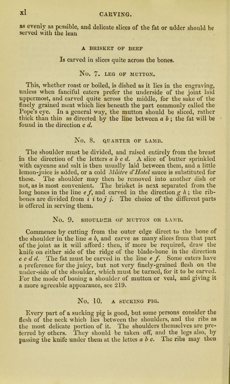 CARVING. as evenly as possible, and delicate slices of the fat or udder should be served with the lean A BRISKET OF BEEF Is carved in slices quite across the bones. No. 7. leg of mutton. This, whether roast or boiled, is dished as it lies in the engraving, unless when fanciful eaters prefer the underside of the joint laid uppermost, and carved quite across the middle, for the sake of the finely grained meat which lies beneath the part commonly called the Pope’s eye. In a general way, the mutton should be sliced, rather thick than thin as directed by the line between a b ; the fat will be found in the direction c d. No. 8. QUARTER OF LAMB. The shoulder must be divided, and raised entirely from the breast in the direction of the letters abed. A slice of butter sprinkled with cayenne and salt is then usually laid between them, and a little lemon-juice is added, or a cold Mditre d'Hotel sauce is substituted for these. The shoulder may then be removed into another dish or not, as is most convenient. The brisket is next separated from the long bones in the line e f \ and carved in the direction g h ; the rib- bones are divided from i i to j j. The choice of the different parts is offered in serving them. No. 9. SHOULDER OF MUTTON OR LAMB. Commence by cutting from the outer edge direct to the bone of the shoulder in the line a b, and carve as many slices from that part of the joint as it will afford: then, if more be required, draw the knife on either side of the ridge of the blade-bone in the direction c c d d. The fat must be carved in the line e f. Some eaters have a preference for the juicy, but not very finely-grained flesh on the under-side of the shoulder, which must be turned, for it to be carved. For the mode of boning a shoulder of mutton or veal, and giving it a more agreeable appearance, see 219. No. 10. A SUCKING PIG. Every part of a sucking pig is good, but some persons consider the flesh of the neck which lies between the shoulders, and the ribs as the most delicate portion of it. The shoulders themselves are pre- ferred by others. They should be taken off, and the legs also, by passing the knife under them at the lettes a b c. The ribs may theu