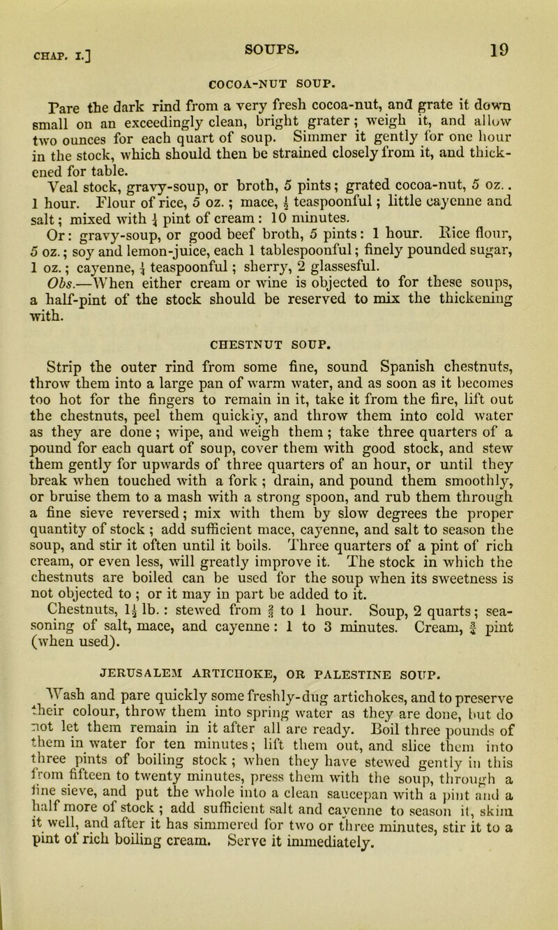 COCOA-NUT SOUP. Pare the dark rind from a very fresh cocoa-nut, and grate it down small on an exceedingly clean, bright grater; weigh it, and allow two ounces for each quart of soup. Simmer it gently for one hour in the stock, which should then be strained closely from it, and thick- ened for table. Veal stock, gravy-soup, or broth, 5 pints; grated cocoa-nut, 5 oz.. 1 hour. Flour of rice, 5 oz.; mace, \ teaspoonful; little cayenne and salt; mixed with \ pint of cream : 10 minutes. Or: gravy-soup, or good beef broth, 5 pints: 1 hour, Bice flour, 5 oz.; soy and lemon-juice, each 1 tablespoonful; finely pounded sugar, 1 oz.; cayenne, 1 teaspoonful; sherry, 2 glassesful. Obs.—When either cream or wine is objected to for these soups, a half-pint of the stock should be reserved to mix the thickening with. CHESTNUT SOUP. Strip the outer rind from some fine, sound Spanish chestnuts, throw them into a large pan of warm water, and as soon as it becomes too hot for the fingers to remain in it, take it from the fire, lift out the chestnuts, peel them quickly, and throw them into cold water as they are done; wipe, and weigh them; take three quarters of a pound for each quart of soup, cover them with good stock, and stew them gently for upwards of three quarters of an hour, or until they break when touched with a fork ; drain, and pound them smoothly, or bruise them to a mash with a strong spoon, and rub them through a fine sieve reversed; mix with them by slow degrees the proper quantity of stock ; add sufficient mace, cayenne, and salt to season the soup, and stir it often until it boils. Three quarters of a pint of rich cream, or even less, will greatly improve it. The stock in which the chestnuts are boiled can be used for the soup when its sweetness is not objected to ; or it may in part be added to it. Chestnuts, 1^ lb. : stewed from | to 1 hour. Soup, 2 quarts; sea- soning of salt, mace, and cayenne : 1 to 3 minutes. Cream, £ pint (when used). JERUSALEM ARTICHOKE, OR PALESTINE SOUP. Wash and pare quickly some freshly-dug artichokes, and to preserve their colour, throw them into spring water as they are done, but do not let them remain in it after all are ready. Boil three pounds of them in water for ten minutes; lift them out, and slice them into three pints of boiling stock ; when they have stewed gently in this from fifteen to twenty minutes, press them with the soup, through a fine sieve, and put the whole into a clean saucepan with a pint and a half more of stock ; add sufficient salt and cayenne to season it, skim it well, and after it has simmered for two or three minutes, stir it to a pint of rich boiling cream. Serve it immediately.