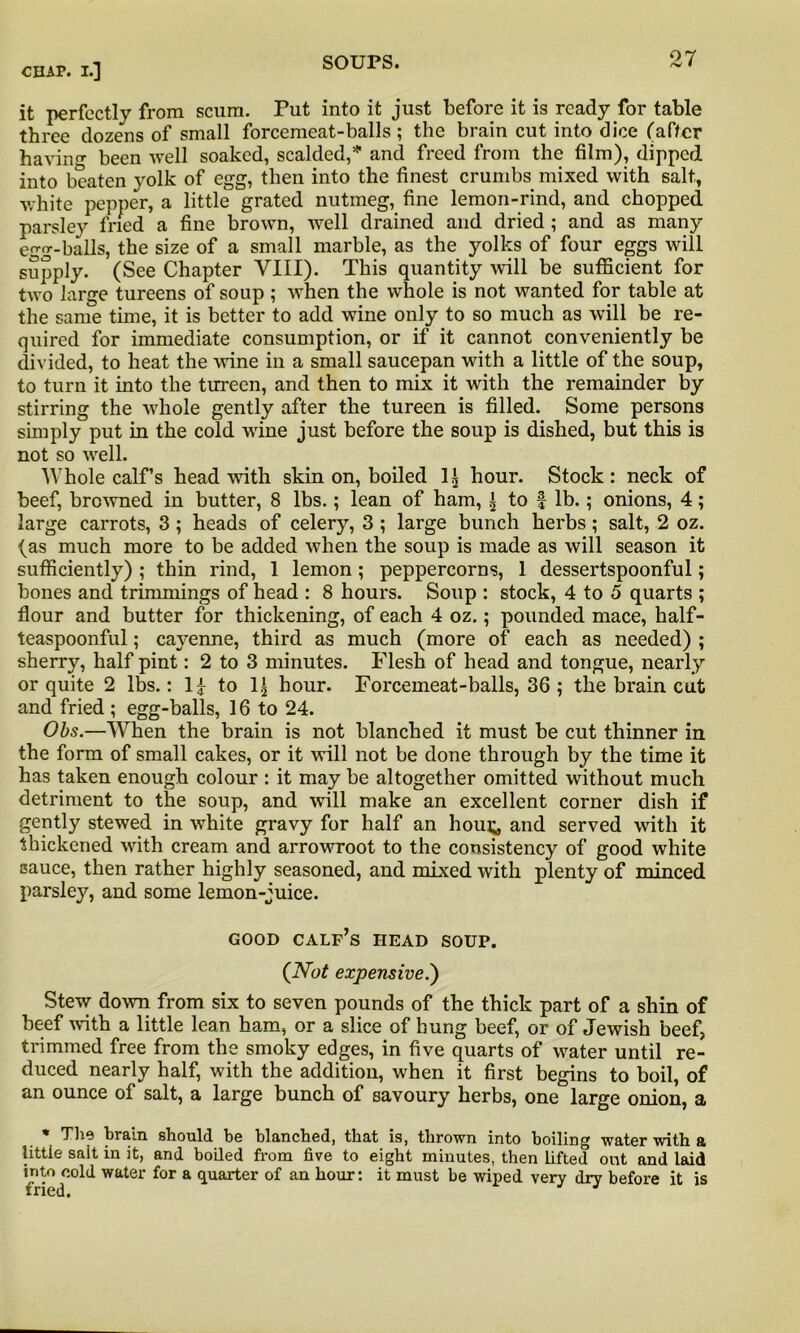 it perfectly from scum. Put into it just before it is ready for table three dozens of small forcemeat-balls ; the brain cut into dice (after having been well soaked, scalded,5 and freed from the film), dipped into beaten yolk of egg, then into the finest crumbs mixed with salt, •white pepper, a little grated nutmeg, fine lemon-rind, and chopped parsley fried a fine brown, well drained and dried ; and as many egg-balls, the size of a small marble, as the yolks of four eggs will supply. (See Chapter VIII). This quantity will be sufficient for two large tureens of soup; when the whole is not wanted for table at the same time, it is better to add wine only to so much as will be re- quired for immediate consumption, or if it cannot conveniently be divided, to heat the wine in a small saucepan with a little of the soup, to turn it into the tureen, and then to mix it with the remainder by stirring the whole gently after the tureen is filled. Some persons simply put in the cold wine just before the soup is dished, but this is not so well. Whole calf’s head with skin on, boiled 1| hour. Stock: neck of beef, browned in butter, 8 lbs.; lean of ham, ^ to f lb.; onions, 4; large carrots, 3 ; heads of celery, 3 ; large bunch herbs; salt, 2 oz. (as much more to be added when the soup is made as will season it sufficiently) ; thin rind, 1 lemon; peppercorns, 1 dessertspoonful; bones and trimmings of head : 8 hours. Soup : stock, 4 to 5 quarts ; flour and butter for thickening, of each 4 oz.; pounded mace, half- teaspoonful ; cayenne, third as much (more of each as needed) ; sherry, half pint: 2 to 3 minutes. Flesh of head and tongue, nearly or quite 2 lbs.: 1£ to hour. Forcemeat-balls, 36 ; the brain cut and fried ; egg-balls, 16 to 24. Obs.—When the brain is not blanched it must be cut thinner in the form of small cakes, or it will not be done through by the time it has taken enough colour : it may be altogether omitted without much detriment to the soup, and will make an excellent corner dish if gently stewed in white gravy for half an houi^ and served with it thickened with cream and arrowroot to the consistency of good white sauce, then rather highly seasoned, and mixed with plenty of minced parsley, and some lemon-juice. GOOD calf’s HEAD SOUP. (Not expensive.') Stew down from six to seven pounds of the thick part of a shin of beef with a little lean ham, or a slice of hung beef, or of Jewish beef, trimmed free from the smoky edges, in five quarts of water until re- duced nearly half, with the addition, when it first begins to boil, of an ounce of salt, a large bunch of savoury herbs, one large onion, a * The brain should be blanched, that is, thrown into boiling water with a little salt in it, and boiled from five to eight minutes, then Lifted out and laid into cold water for a quarter of an hour: it must be wiped very dry before it is fried.