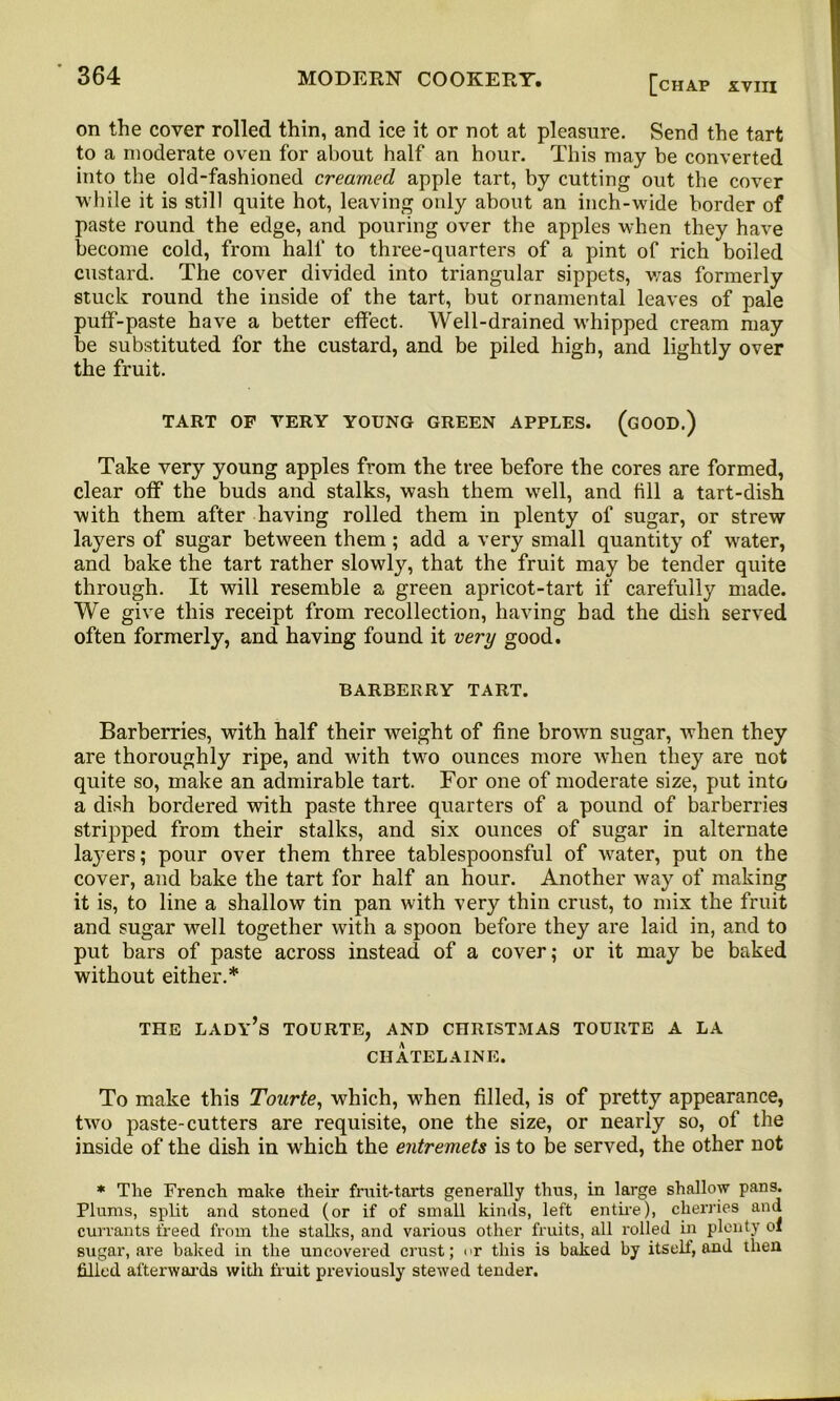 [chap XVIII on the cover rolled thin, and ice it or not at pleasure. Send the tart to a moderate oven for about half an hour. This may be converted into the old-fashioned creamed apple tart, by cutting out the cover while it is still quite hot, leaving only about an inch-wide border of paste round the edge, and pouring over the apples when they have become cold, from half to three-quarters of a pint of rich boiled custard. The cover divided into triangular sippets, was formerly stuck round the inside of the tart, but ornamental leaves of pale puff-paste have a better effect. Well-drained whipped cream may be substituted for the custard, and be piled high, and lightly over the fruit. TART OF VERY YOUNG GREEN APPLES. (GOOD.) Take very young apples from the tree before the cores are formed, clear off the buds and stalks, wash them well, and till a tart-dish with them after having rolled them in plenty of sugar, or strew layers of sugar between them ; add a very small quantity of water, and bake the tart rather slowly, that the fruit may be tender quite through. It will resemble a green apricot-tart if carefully made. We give this receipt from recollection, having bad the dish served often formerly, and having found it very good. BARBERRY TART. Barberries, with half their weight of fine brown sugar, when they are thoroughly ripe, and with two ounces more when they are not quite so, make an admirable tart. For one of moderate size, put into a dish bordered with paste three quarters of a pound of barberries stripped from their stalks, and six ounces of sugar in alternate la}'ers; pour over them three tablespoonsful of water, put on the cover, and bake the tart for half an hour. Another way of making it is, to line a shallow tin pan with very thin crust, to mix the fruit and sugar well together with a spoon before they are laid in, and to put bars of paste across instead of a cover; or it may be baked without either.* THE lady’s TOURTE, AND CHRISTMAS TOURTE A LA CHATELAINE. To make this Tourte, which, when filled, is of pretty appearance, two paste-cutters are requisite, one the size, or nearly so, of the inside of the dish in which the entremets is to be served, the other not * The French make their fruit-tarts generally thus, in large shallow pans. Plums, split and stoned (or if of small kinds, left entire), cherries and currants freed from the stalks, and various other fruits, all rolled in plenty oi sugar, are baked in the uncovered crust; or this is baked by its ell, and then filled afterwards with fruit previously stewed tender.