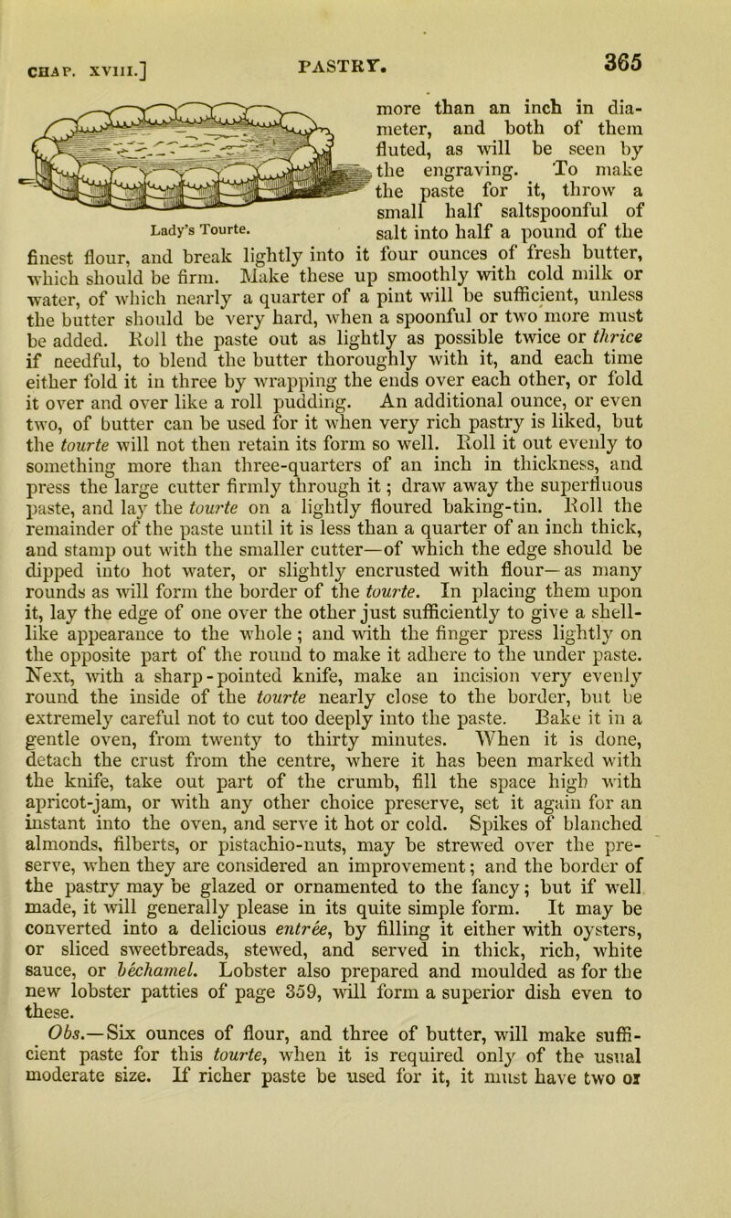 more than an inch in dia- meter, and both of them fluted, as will be seen by the engraving. To make the paste for it, throw a small half saltspoonful of Lady’s Tourte. salt int0 half a pound of the finest flour, and break lightly into it lour ounces ol fresh butter, which should be firm. Make these up smoothly with cold milk or water, of which nearly a quarter of a pint will be sufficient, unless the butter should be very hard, when a spoonful or two more must be added. Boll the paste out as lightly as possible twice or thrice if needful, to blend the butter thoroughly with it, and each time either fold it in three by wrapping the ends over each other, or fold it over and over like a roll pudding. An additional ounce, or even two, of butter can be used for it when very rich pastry is liked, but the tourte will not then retain its form so well, lloll it out evenly to something more than three-quarters of an inch in thickness, and press the large cutter firmly through it; draw away the superfluous paste, and lay the tourte on a lightly floured baking-tin. lloll the remainder of the paste until it is less than a quarter of an inch thick, and stamp out with the smaller cutter—of which the edge should be dipped into hot water, or slightly encrusted with flour—as many rounds as wall form the border of the tourte. In placing them upon it, lay the edge of one over the other just sufficiently to give a shell- like appearance to the whole; and with the finger press lightly on the opposite part of the round to make it adhere to the under paste. Next, with a sharp - pointed knife, make an incision very evenly round the inside of the tourte nearly close to the border, but be extremely careful not to cut too deeply into the paste. Bake it in a gentle oven, from twrenty to thirty minutes. When it is done, detach the crust from the centre, wffiere it has been marked with the knife, take out part of the crumb, fill the space high with apricot-jam, or with any other choice preserve, set it again for an instant into the oven, and serve it hot or cold. Spikes of blanched almonds, filberts, or pistachio-nuts, may be strewnd over the pre- serve, when they are considered an improvement; and the border of the pastry may be glazed or ornamented to the fancy; but if well made, it will generally please in its quite simple form. It may be converted into a delicious entree, by filling it either with oysters, or sliced sweetbreads, steAved, and served in thick, rich, white sauce, or bechamel. Lobster also prepared and moulded as for the new lobster patties of page 359, aauII form a superior dish even to these. Obs.—Six ounces of flour, and three of butter, will make suffi- cient paste for this tourte, when it is required only of the usual moderate size. If richer paste be used for it, it must have two oi