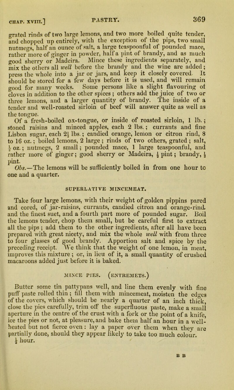 grated rinds of two large lemons, and two more boiled quite tender, and chopped up entirely, with the exception of the pips, two small nutmegs, half an ounce of salt, a large teaspoonful of pounded mace, rather more of ginger in powder, hall a pint of brandy, and as much o-ood sherry or Madeira. Mince these ingredients separately, and mix the others all well before the brandy and the wine are added; press the whole into a jar or jars, and keep it closely covered. It should be stored for a few days before it is used, and will remain good for many weeks. Some persons like a slight flavouring of cloves in addition to the other spices ; others add the juice of two or three lemons, and a larger quantity of brandy. The inside of a tender and well-roasted sirloin of beef will answer quite as well as the tongue. Of a fresh-boiled ox-tongue, or inside of roasted sirloin, 1 lb.; stoned raisins and minced apples, each 2 lbs.; currants and fine Lisbon sugar, each 2.1 lbs.; candied orange, lemon or citron rind, 8 to 16 oz.; boiled lemons, 2 large ; rinds of two others, grated ; salt, i oz.; nutmegs, 2 small; pounded mace, 1 large teaspoonful, and rather more of ginger; good sherry or Madeira, ^ pint; brandy, \ pint. Obs.—The lemons will be sufficiently boiled in from one hour to one and a quarter. SUPERLATIVE MINCEMEAT. Take four large lemons, with their weight of golden pippins pared and cored, of jar-raisins, currants, candied citron and orange-rind, and the finest suet, and a fourth part more of pounded sugar. Boil the lemons tender, chop them small, but be careful first to extract all the pips ; add them to the other ingredients, after all have been prepared with great nicety, and mix the whole well with from three to four glasses of good brandy. Apportion salt and spice by the preceding receipt. We think that the weight of one lemon, in meat, improves this mixture ; or, in lieu of it, a small quantity of crushed macaroons added just before it is baked. MINCE PIES. (ENTREMETS.) Butter some tin pattypans well, and line them evenly with fine puff paste rolled thin ; fill them with mincemeat, moisten the ed<«es of the covers, which should be nearly a quarter of an inch thick, close the pies carefully, trim off the superfluous paste, make a small aperture in the centre of the crust with a fork or the point of a knife ice the pies or not, at pleasure, and bake them half an hour in a well- heated but not fierce oven: lay a paper over them when they are partially done, should they appear likely to take too much colour. \ hour. B B