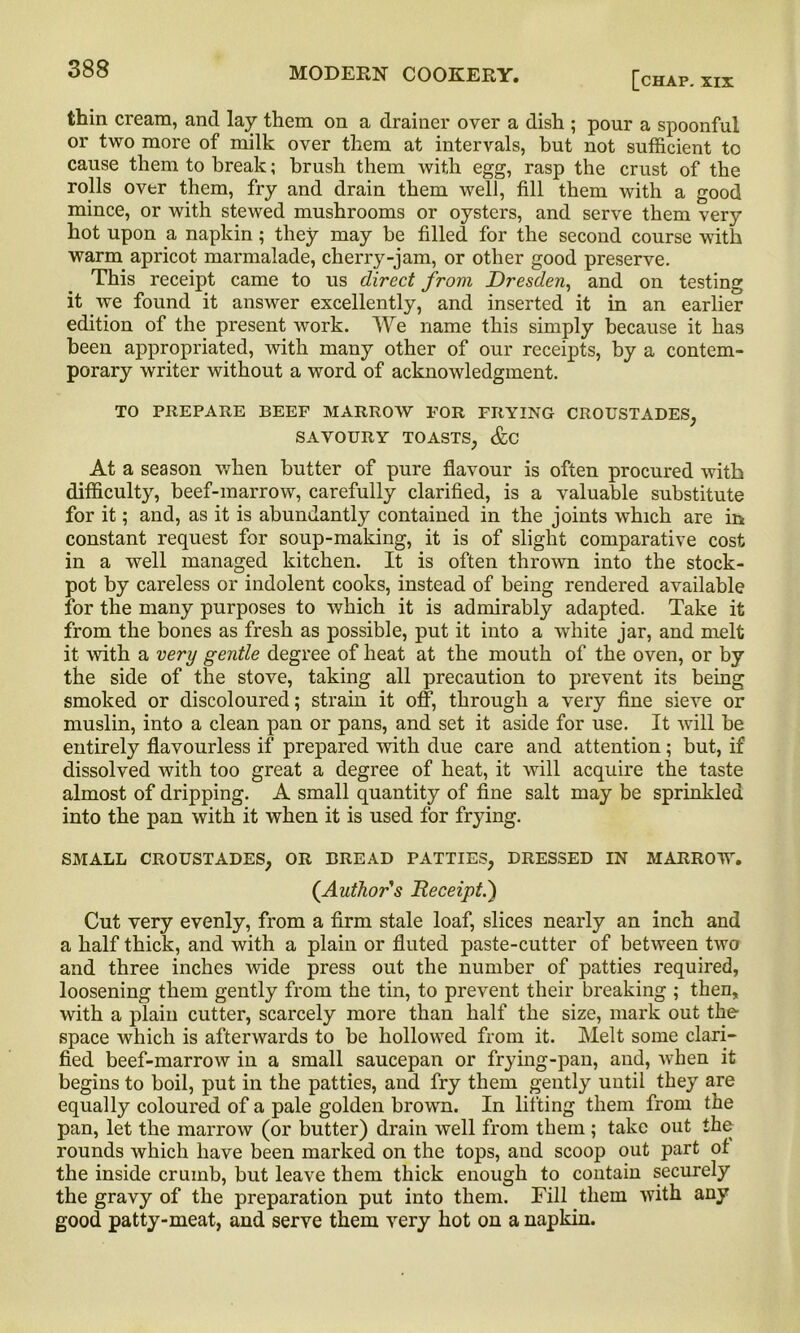 [chap. XIX thin cream, and lay them on a drainer over a dish ; pour a spoonful or two more of milk over them at intervals, but not sufficient to cause them to break; brush them with egg, rasp the crust of the rolls over them, fry and drain them well, fill them with a good mince, or with stewed mushrooms or oysters, and serve them very hot upon a napkin; they may be filled for the second course with warm apricot marmalade, cherry-jam, or other good preserve. This receipt came to us direct from Dresden, and on testing it we found it answer excellently, and inserted it in an earlier edition of the present work. We name this simply because it has been appropriated, with many other of our receipts, by a contem- porary writer without a word of acknowledgment. TO PREPARE BEEF MARROW FOR FRYING CROUSTADES, SAVOURY TOASTS, &C At a season when butter of pure flavour is often procured with difficulty, beef-marrow, carefully clarified, is a valuable substitute for it; and, as it is abundantly contained in the joints which are in constant request for soup-making, it is of slight comparative cost in a well managed kitchen. It is often thrown into the stock- pot by careless or indolent cooks, instead of being rendered available for the many purposes to which it is admirably adapted. Take it from the bones as fresh as possible, put it into a white jar, and melt it with a very gentle degree of heat at the mouth of the oven, or by the side of the stove, taking all precaution to prevent its being smoked or discoloured; strain it off, through a very fine sieve or muslin, into a clean pan or pans, and set it aside for use. It will be entirely flavourless if prepared with due care and attention; but, if dissolved with too great a degree of heat, it will acquire the taste almost of dripping. A small quantity of fine salt may be sprinkled into the pan with it when it is used for frying. SMALL CROUSTADES, OR BREAD PATTIES, DRESSED IN MARROW. (Author's Receipt.) Cut very evenly, from a firm stale loaf, slices nearly an inch and a half thick, and with a plain or fluted paste-cutter of between two and three inches Avide press out the number of patties required, loosening them gently from the tin, to prevent their breaking ; then, with a plain cutter, scarcely more than half the size, mark out the space which is afterwards to be hollowed from it. Melt some clari- fied beef-marrow in a small saucepan or frying-pan, and, when it begins to boil, put in the patties, and fry them gently until they are equally coloured of a pale golden brown. In lifting them from the pan, let the marrow (or butter) drain well from them ; take out the rounds which have been marked on the tops, and scoop out part of the inside crumb, but leave them thick enough to contain securely the gravy of the preparation put into them. Fill them with any good patty-meat, and serve them very hot on a napkin.