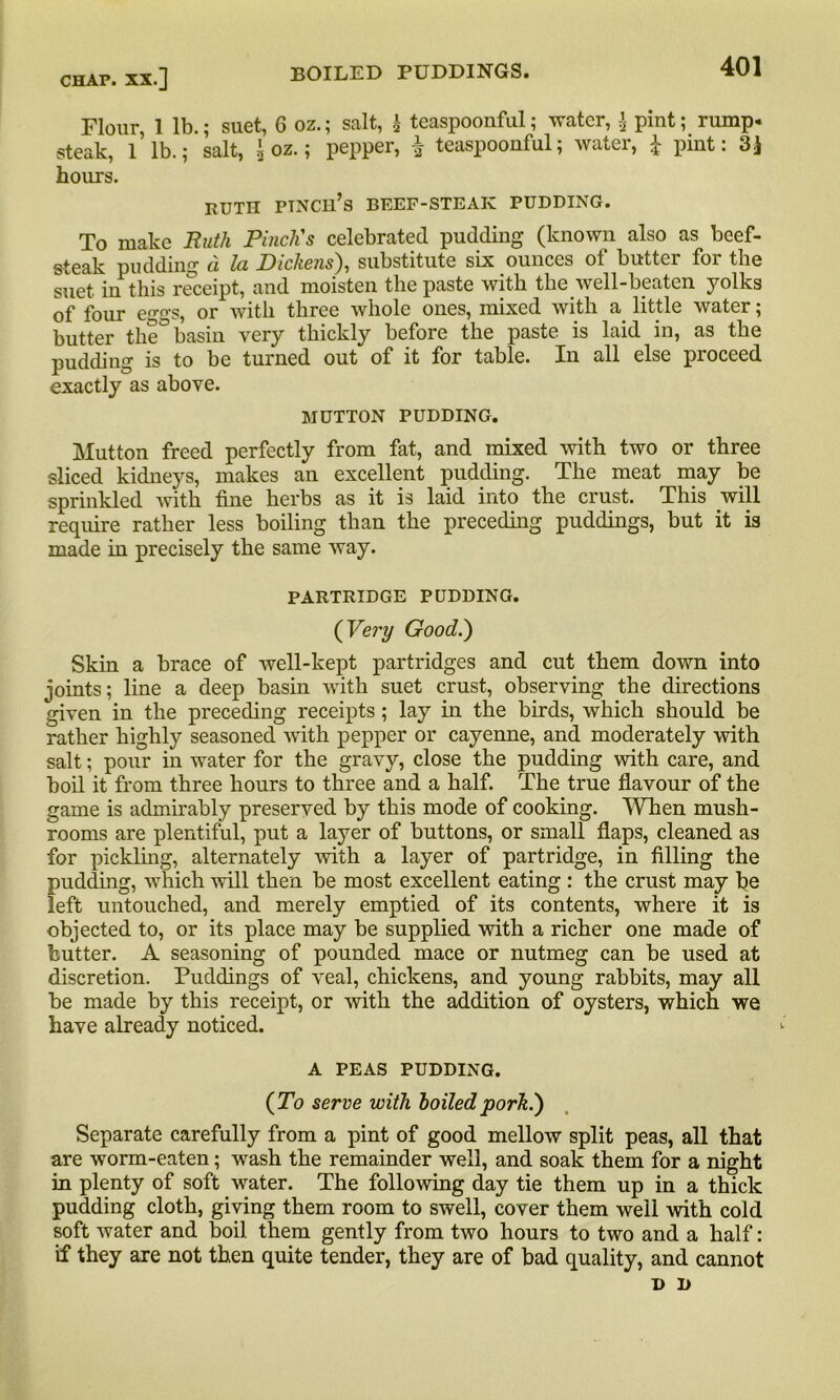 Flour 1 lb.; suet, 6 oz.; salt, h teaspoonful; water, \ pint; rump, steak, 1 lb.; salt, \ oz.; pepper, teaspoonful; water, £ pint: 3} hours. RUTH PTNCH’s BEEF-STEAK PUDDING. To make Ruth Pinch's celebrated pudding (known also as beef- steak pudding a la Dickens), substitute six ounces of butter for the suet in this receipt, and moisten the paste with the well-beaten yolks of four eggs, or with three whole ones, mixed with a little water; butter the° basin very thickly before the paste is laid in, as the pudding is to be turned out of it for table. In all else proceed exactly as above. MUTTON PUDDING. Mutton freed perfectly from fat, and mixed with two or three sliced kidneys, makes an excellent pudding. The meat may be sprinkled with fine herbs as it is laid into the crust. This will require rather less boiling than the preceding puddings, but it is made in precisely the same way. PARTRIDGE PUDDING. ( Very Good.) Skin a brace of well-kept partridges and cut them down into joints; line a deep basin with suet crust, observing the directions given in the preceding receipts ; lay in the birds, which should be rather highly seasoned with pepper or cayenne, and moderately with salt; pour in water for the gravy, close the pudding with care, and boil it from three hours to three and a half. The true flavour of the game is admirably preserved by this mode of cooking. When mush- rooms are plentiful, put a layer of buttons, or small flaps, cleaned as for pickling, alternately with a layer of partridge, in filling the pudding, which will then be most excellent eating : the crust may fie left untouched, and merely emptied of its contents, where it is objected to, or its place may be supplied with a richer one made of butter. A seasoning of pounded mace or nutmeg can be used at discretion. Puddings of veal, chickens, and young rabbits, may all be made by this receipt, or with the addition of oysters, which we have already noticed. A PEAS PUDDING. (To serve with boiled pork.) Separate carefully from a pint of good mellow split peas, all that are worm-eaten; wash the remainder well, and soak them for a night in plenty of soft water. The following day tie them up in a thick pudding cloth, giving them room to swell, cover them well with cold soft water and boil them gently from two hours to two and a half: if they are not then quite tender, they are of bad quality, and cannot D D