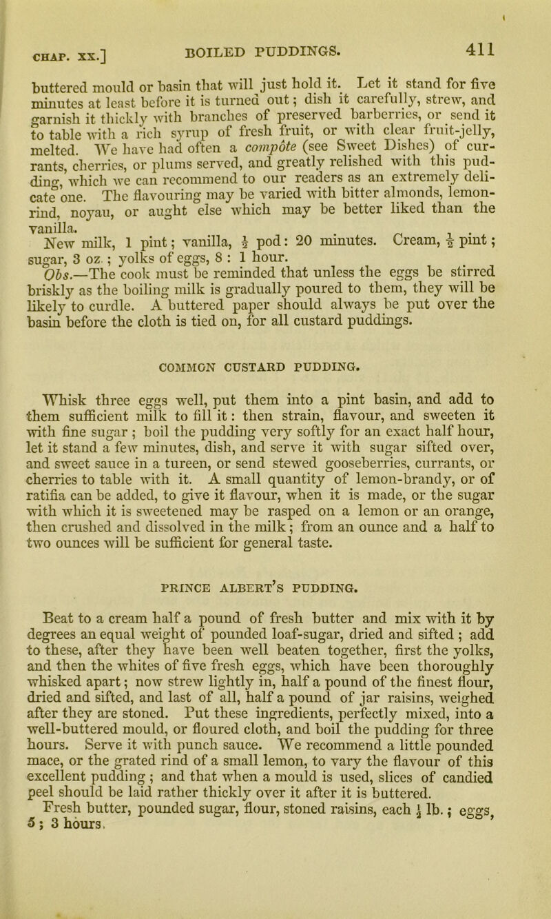 i chap, xx.] BOILED PUDDINGS. 411 buttered mould or basin that will just hold it. Let it stand for five minutes at least before it is turned out; dish it caiefully, strew, and o-arnish it thickly with branches of preserved barberries, or send it to table with a rich syrup of fresh fruit, or with clear fruit-jelly, melted. We have had often a compote (see Sweet Dishes) of cur- rants, cherries, or plums served, and greatly relished with this pud- ding, which we can recommend to our readers as an extremely deli- cate one. The flavouring may be varied with bitter almonds, lemon- rind, noyau, or aught else which may be better liked than the vanilla. . , . New milk, 1 pint; vanilla, h pod: 20 minutes. Cream, £ pint; sugar, 3 oz ; yolks of eggs, 8 : 1 hour. Qbs.—The cook must be reminded that unless the eggs be stirred briskly as the boiling milk is gradually poured to them, they will be likely to curdle. A buttered paper should always be put over the basin before the cloth is tied on, for all custard puddings. COMMON CUSTARD PUDDING. Whisk three eggs well, put them into a pint basin, and add to them sufficient milk to fill it: then strain, flavour, and sweeten it with fine sugar ; boil the pudding very softly for an exact half hour, let it stand a few minutes, dish, and serve it with sugar sifted over, and sweet sauce in a tureen, or send stewed gooseberries, currants, or cherries to table with it. A small quantity of lemon-brandy, or of ratifia can be added, to give it flavour, when it is made, or the sugar with which it is sweetened may be rasped on a lemon or an orange, then crushed and dissolved in the milk; from an ounce and a half to two ounces will be sufficient for general taste. prince albert’s pudding. Beat to a cream half a pound of fresh butter and mix with it by degrees an equal weight of pounded loaf-sugar, dried and sifted ; add to these, after they have been well beaten together, first the yolks, and then the whites of five fresh eggs, which have been thoroughly whisked apart; now strew lightly in, half a pound of the finest flour, dried and sifted, and last of all, half a pound of jar raisins, weighed after they are stoned. Put these ingredients, perfectly mixed, into a well-buttered mould, or floured cloth, and boil the pudding for three hours. Serve it with punch sauce. We recommend a little pounded mace, or the grated rind of a small lemon, to vary the flavour of this excellent pudding ; and that when a mould is used, slices of candied peel should be laid rather thickly over it after it is buttered. Fresh butter, pounded sugar, flour, stoned raisins, each \ lb.; eggs 5 ; 3 hours,