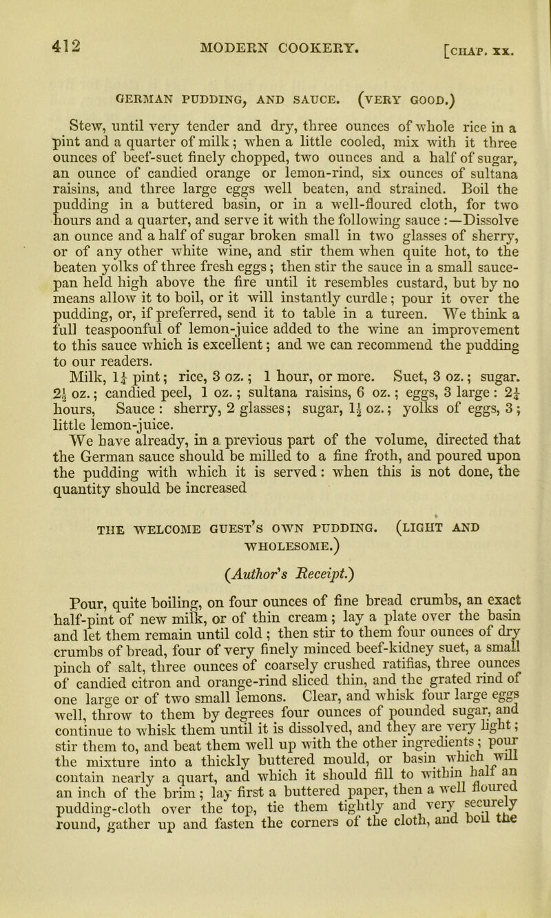 [cilAP. XX. GERMAN PUDDING, AND SAUCE. (VERY GOOD.) Stew, until very tender and dry, three ounces of whole rice in a pint and a quarter of milk; when a little cooled, mix with it three ounces of beef-suet finely chopped, two ounces and a half of sugar, an ounce of candied orange or lemon-rind, six ounces of sultana raisins, and three large eggs well beaten, and strained. Boil the pudding in a buttered basin, or in a well-floured cloth, for two hours and a quarter, and serve it with the following sauce Dissolve an ounce and a half of sugar broken small in two glasses of sherry, or of any other white wine, and stir them when quite hot, to the beaten yolks of three fresh eggs; then stir the sauce in a small sauce- pan held high above the fire until it resembles custard, but by no means allow it to boil, or it will instantly curdle; pour it over the pudding, or, if preferred, send it to table in a tureen. We think a full teaspoonful of lemon-juice added to the wine an improvement to this sauce which is excellent; and we can recommend the pudding to our readers. Milk, 1£ pint; rice, 3 oz.; 1 hour, or more. Suet, 3 oz.; sugar. 2b oz.; candied peel, 1 oz.; sultana raisins, 6 oz.; eggs, 3 large : 2\ hours, Sauce: sherry, 2 glasses; sugar, l£oz.; yolks of eggs, 3 ; little lemon-juice. We have already, in a previous part of the volume, directed that the German sauce should be milled to a fine froth, and poured upon the pudding with which it is served: when this is not done, the quantity should be increased THE WELCOME GUEST’S OWN PUDDING. (LIGHT AND WHOLESOME.) (.Author's Receipt.) Pour, quite boiling, on four ounces of fine bread crumbs, an exact half-pint of new milk, or of thin cream; lay a plate over the basin and let them remain until cold; then stir to them four ounces of dry crumbs of bread, four of very finely minced beef-kidney suet, a small pinch of salt, three ounces of coarsely crushed ratifias, three ounces of candied citron and orange-rind sliced thin, and the grated rind of one large or of two small lemons. Clear, and whisk four large eggs well, throw to them by degrees, four ounces of pounded sugar, and continue to whisk them until it is dissolved, and they are veiy light, stir them to, and beat them well up with the other ingredients; pour the mixture into a thickly buttered mould, or basin which will contain nearly a quart, and which it should fill to within hal an an inch of the brim; lay first a buttered paper, then a well Home pudding-clotli over the top, tie them tightly and very secuie y round, gather up and fasten the corners of the cloth, and boil the