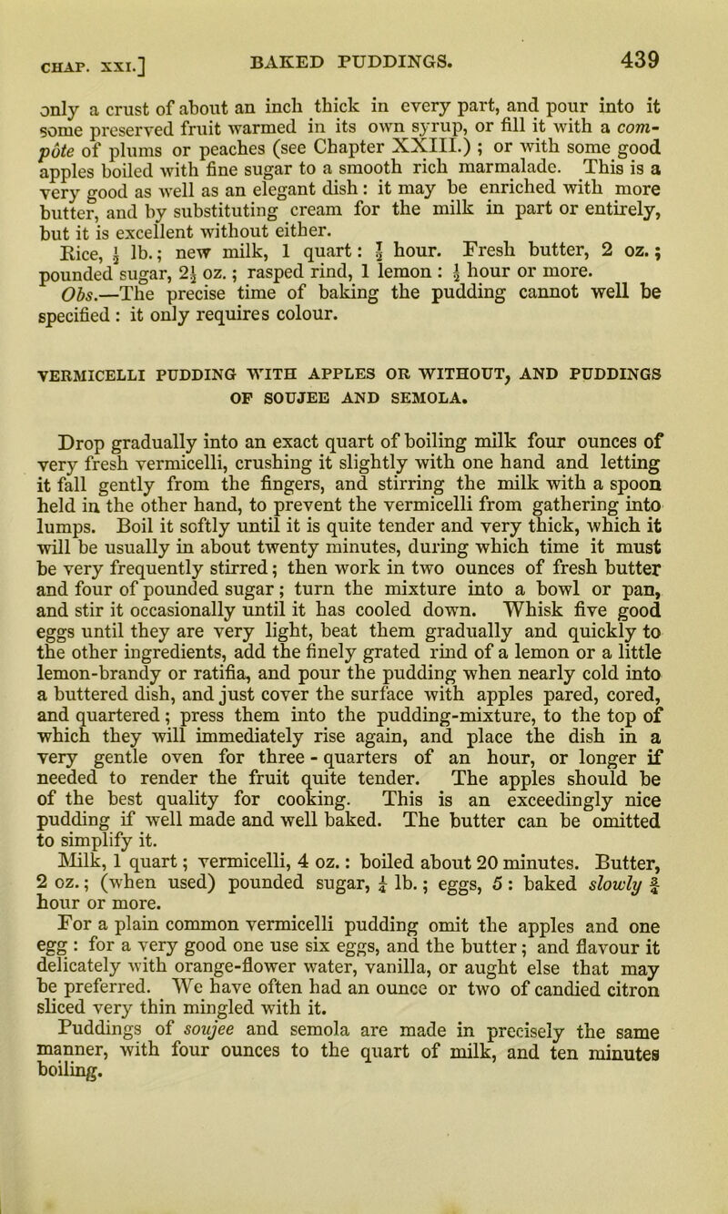 only a crust of about an inch thick in every part, and pour into it some preserved fruit warmed in its own syrup, or fill it with a com- pote of plums or peaches (see Chapter XXIII.) ; or with some good apples boiled with fine sugar to a smooth rich marmalade. This is a very good as well as an elegant dish : it may be enriched with more butter, and by substituting cream for the milk in part or entirely, but it is excellent without either. Eice, 's lb.; new milk, 1 quart: \ hour. Fresh butter, 2 oz.; pounded sugar, 2^ oz.; rasped rind, 1 lemon : * hour or more. Obs.—The precise time of baking the pudding cannot well be specified : it only requires colour. VERMICELLI PUDDING WITH APPLES OR WITHOUT, AND PUDDINGS OF SOUJEE AND SEMOLA. Drop gradually into an exact quart of boiling milk four ounces of very fresh vermicelli, crushing it slightly with one hand and letting it fall gently from the fingers, and stirring the milk with a spoon held in. the other hand, to prevent the vermicelli from gathering into lumps. Boil it softly until it is quite tender and very thick, which it will be usually in about twenty minutes, during which time it must be very frequently stirred; then work in two ounces of fresh butter and four of pounded sugar; turn the mixture into a bowl or pan, and stir it occasionally until it has cooled down. Whisk five good eggs until they are very light, beat them gradually and quickly to the other ingredients, add the finely grated rind of a lemon or a little lemon-brandy or ratifia, and pour the pudding when nearly cold into a buttered dish, and just cover the surface with apples pared, cored, and quartered; press them into the pudding-mixture, to the top of which they will immediately rise again, and place the dish in a very gentle oven for three - quarters of an hour, or longer if needed to render the fruit quite tender. The apples should be of the best quality for cooking. This is an exceedingly nice pudding if well made and well baked. The butter can be omitted to simplify it. Milk, 1 quart; vermicelli, 4 oz.: boiled about 20 minutes. Butter, 2 oz.; (when used) pounded sugar, £ lb.; eggs, 5 : baked slowly £ hour or more. For a plain common vermicelli pudding omit the apples and one egg : for a very good one use six eggs, and the butter; and flavour it delicately with orange-flower water, vanilla, or aught else that may be preferred. We have often had an ounce or two of candied citron sliced very thin mingled with it. Puddings of soujee and semola are made in precisely the same manner, with four ounces to the quart of milk, and ten minutes boiling.