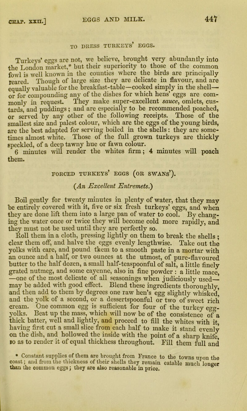 TO DRESS TURKEYS’ EGGS. Turkeys’eggs are not, we believe, brought very abundantly into the London market,* but their superiority to those of the common fowl is well known in the counties where the birds are principally reared. Though of large size they are delicate in flavour, and are equally valuable for the breakfast-table—cooked simply in the shell— or for compounding any of the dishes for which hens’ eggs are com- monly in request They make super-excellent sauce, omlets, cus- tards, and puddings ; and are especially to be recommended poached, or served by any other of the following receipts. Those of the smallest size and palest colour, which are the eggs of the young birds, are the best adapted for serving boiled in the shells: they are some- times almost white. Those of the full grown turkeys are thickly speckled, of a deep tawny hue or fawn colour. 6 minutes will render the whites firm; 4 minutes will poach them. FORCED TURKEYS’ EGGS (OR SWANS’). (An Excellent Entremets.) Boil gently for twenty minutes in plenty of water, that they may be entirely covered with it, five or six fresh turkeys’ eggs, and when they are done lift them into a large pan of water to cool. By chang- ing the water once or twice they will become cold more rapidly, and they must not be used until they are perfectly so. Roll them in a cloth, pressing lightly on them to break the shells ; clear them off, and halve the eggs evenly lengthwise. Take out the yolks with care, and pound them to a smooth paste in a mortar with an ounce and a half, or two ounces at the utmost, of pure-flavoured butter to the half dozen, a small half-teaspoonful of salt, a little finely grated nutmeg, and some cayenne, also in fine powder : a little mace, —one of the most delicate of all seasonings when judiciously used— may be added with good effect. Blend these ingredients thoroughly, and then add to them by degrees one raw hen’s egg slightly whisked5 and the yolk of a second, or a dessertspoonful or two of sweet rich cream. One common egg is sufficient for four of the turkey e™_ yolks. Beat up the mass, which will now be of the consistence of”a thick batter, well and lightly, and proceed to fill the whites with it having first cut a small slice from each half to make it stand evenly on the dish, and hollowed the inside with the point of a sharp knife no as to render it of equal thickhess throughout. Fill them full and * Constant supplies of them are brought from France to the towns upon the coast; and from the thickness of their shells they remain eatable much longer than the common eggs; they are also reasonable in price. °