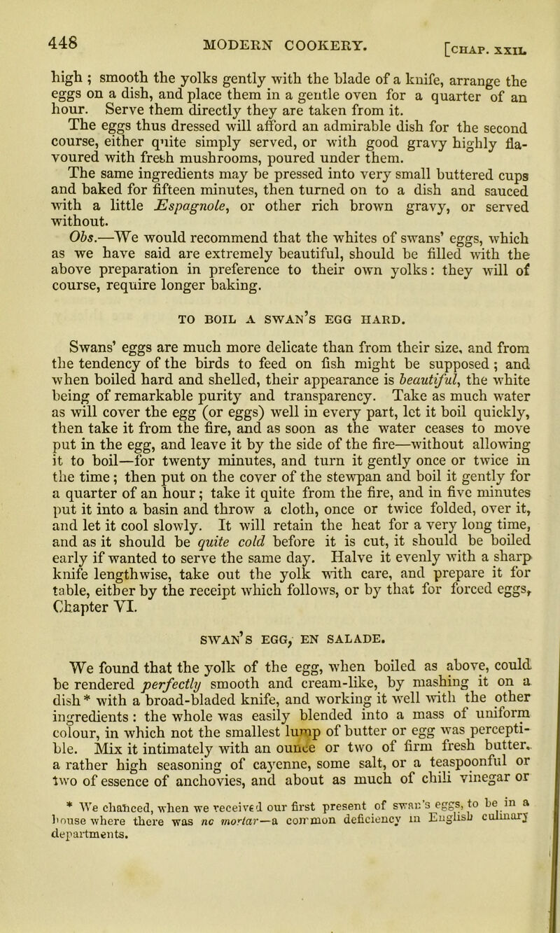 [chap, xxil high ; smooth the yolks gently with the blade of a knife, arrange the eggs on a dish, and place them in a gentle oven for a quarter of an hour. Serve them directly they are taken from it. The eggs thus dressed will afford an admirable dish for the second course, either quite simply served, or with good gravy highly fla- voured with fresh mushrooms, poured under them. The same ingredients may be pressed into very small buttered cups and baked for fifteen minutes, then turned on to a dish and sauced with a little Espagnole, or other rich brown gravy, or served without. Obs.—We would recommend that the whites of swans’ eggs, which as we have said are extremely beautiful, should be filled with the above preparation in preference to their own yolks: they will of course, require longer baking. TO BOIL A swan’s EGG HARD. Swans’ eggs are much more delicate than from their size, and from the tendency of the birds to feed on fish might be supposed; and when boiled hard and shelled, their appearance is beautiful, the white being of remarkable purity and transparency. Take as much water as will cover the egg (or eggs) well in every part, let it boil quickly, then take it from the fire, and as soon as the water ceases to move put in the egg, and leave it by the side of the fire—without allowing it to boil—for twenty minutes, and turn it gently once or twice in the time; then put on the cover of the stewpan and boil it gently for a quarter of an hour; take it quite from the fire, and in five minutes put it into a basin and throw a cloth, once or twice folded, over it, and let it cool slowly. It will retain the heat for a very long time, and as it should be quite cold before it is cut, it should be boiled early if wanted to serve the same day. Halve it evenly with a sharp knife lengthwise, take out the yolk with care, and prepare it for table, either by the receipt which follows, or by that for forced eggsf Chapter VI. swan’s egg, en salade. We found that the yolk of the egg, when boiled as above, could, be rendered perfectly smooth and cream-like, by mashing it on a dish * with a broad-bladed knife, and working it well with the other ingredients : the whole was easily blended into a mass ot uniform colour, in which not the smallest lump of butter or egg was percepti- ble. Mix it intimately with an ounce or two of firm fresh butter, a rather high seasoning of ca3renne, some salt, or a teaspoonful or two of essence of anchovies, and about as much of chili vinegar or * We chanced, when we received our first present of swan’s eggs, to he in a house where there was nc mortar—a common deficiency in English cuimary departments.