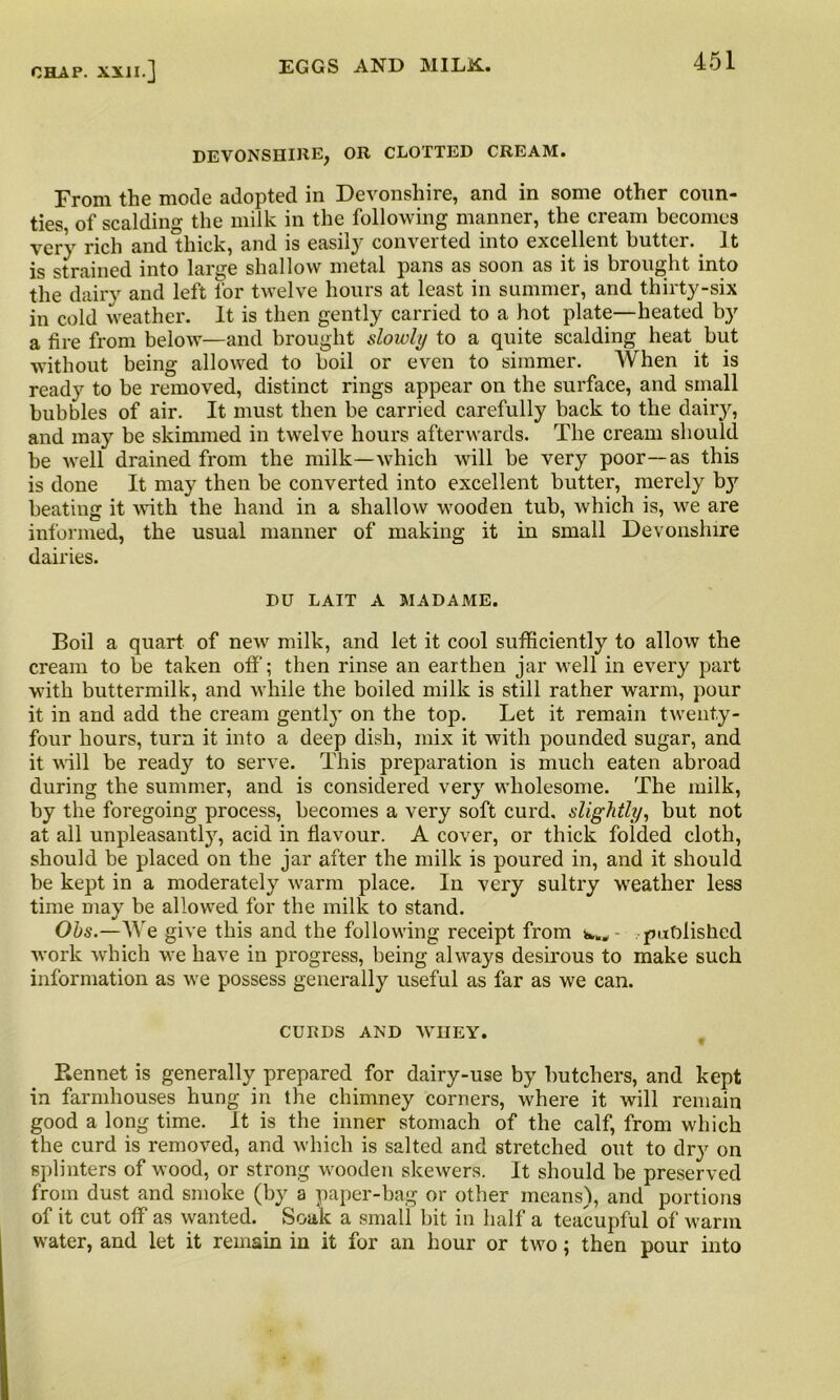 DEVONSHIRE, OR CLOTTED CREAM. From the mode adopted in Devonshire, and in some other coun- ties of scalding the milk in the following manner, the cream becomes very rich and thick, and is easily converted into excellent butter. It is strained into large shallow metal pans as soon as it is brought into the dairy and left for twelve hours at least in summer, and thirty-six in cold weather. It is then gently carried to a hot plate—heated by a lire from below—and brought slowly to a quite scalding heat but without being allowed to boil or even to simmer. When it is ready to be removed, distinct rings appear on the surface, and small bubbles of air. It must then be carried carefully back to the dairy, and may be skimmed in twelve hours afterwards. The cream should be well drained from the milk—which will be very poor—as this is done It may then be converted into excellent butter, merely by beating it with the hand in a shallow wooden tub, which is, we are informed, the usual manner of making it in small Devonshire dairies. DU LAIT A MADAME. Boil a quart of new milk, and let it cool sufficiently to allow the cream to be taken off; then rinse an earthen jar well in every part with buttermilk, and while the boiled milk is still rather warm, pour it in and add the cream gently on the top. Let it remain twenty- four hours, turn it into a deep dish, mix it with pounded sugar, and it will be ready to serve. This preparation is much eaten abroad during the summer, and is considered very wholesome. The milk, by the foregoing process, becomes a very soft curd, slightly, but not at all unpleasantly, acid in flavour. A cover, or thick folded cloth, should be placed on the jar after the milk is poured in, and it should be kept in a moderately warm place. In very sultry weather less time may be allowed for the milk to stand. Ohs.—We give this and the following receipt from w., published work which we have in progress, being always desirous to make such information as we possess generally useful as far as we can. CURDS AND WIIEY. Rennet is generally prepared for dairy-use by butchers, and kept in farmhouses hung in the chimney corners, where it will remain good a long time. It is the inner stomach of the calf, from which the curd is removed, and which is salted and stretched out to dry on splinters of wood, or strong wooden skewers. It should be preserved from dust and smoke (by a paper-bag or other means), and portions of it cut off as wanted. Soak a small bit in half a teacupful of warm water, and let it remain in it for an hour or two; then pour into