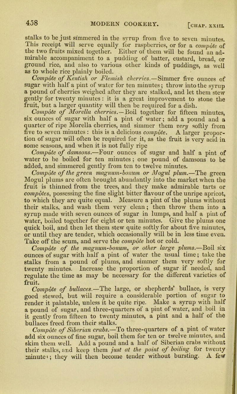 stalks to be just simmered in the syrup from five to seven minutes. This receipt will serve equally for raspberries, or for a compote of the two fruits mixed together. Either of them will be found an ad- mirable accompaniment to a pudding of batter, custard, bread, or ground rice, and also to various other kinds of puddings, as well as to whole rice plainly boiled. Compote of Kentish or Flemish cherries.—Simmer five ounces of sugar with half a pint of water for ten minutes; throw into the syrup a pound of cherries weighed after they are stalked, and let them stew gently for twenty minutes : it is a great improvement to stone the fruit, but a larger quantity will then be required for a dish. Compote of Morelia cherries.—Boil together for fifteen minutes, six ounces of sugar with half a pint of water; add a pound and a quarter of ripe Morelia cherries, and simmer them very softly from five to seven minutes : this is a delicious compote. A larger propor- tion of sugar will often be required for it, as the fruit is very acid in some seasons, and when it is not fully ripe Compote of damsons.—Four ounces of sugar and half a pint of water to be boiled for ten minutes ; one pound of damsons to be added, and simmered gently from ten to twelve minutes. Compote of the green magnum-honum or Mogul plum.—The green Mogul plums are often brought abundantly into the market when the fruit is thinned from the trees, and they make admirable tarts or compotes, possessing the fine slight bitter flavour of the unripe apricot, to which they are quite equal. Measure a pint of the plums without their stalks, and wash them very clean; then throw them into a syrup made with seven ounces of sugar in lumps, and half a pint of water, boiled together for eight or ten minutes. Give the plums one quick boil, and then let them stew quite softly for about five minutes, or until they are tender, which occasionally will be in less time even. Take off the scum, and serve the compote hot or cold. Compote of the magnum-honum, or other large plums.—Boil six ounces of sugar with half a pint of water the usual time; take the stalks from a pound of plums, and simmer them very softly for twenty minutes. Increase the proportion of sugar if needed, and regulate the time as may be necessary for the different varieties of fruit. Compote of hullaces.—The large, or shepherds’ bullace, is very good stewed, but will require a considerable portion of sugar to render it palatable, unless it be quite ripe. Make a syrup with half a pound of sugar, and three-quarters of a pint of water, and boil in it gently from fifteen to twenty minutes, a pint and a half of the bullaces freed from their stalks. Compote of Siberian crabs.—To three-quarters of a pint of water add six ounces of fine sugar, boil them for ten or twelve minutes, and skim them well. Add a pound and a half of Siberian crabs without their stalks, and keep them just at the point of boiling for twenty minutethey will then become tender without bursting. A few