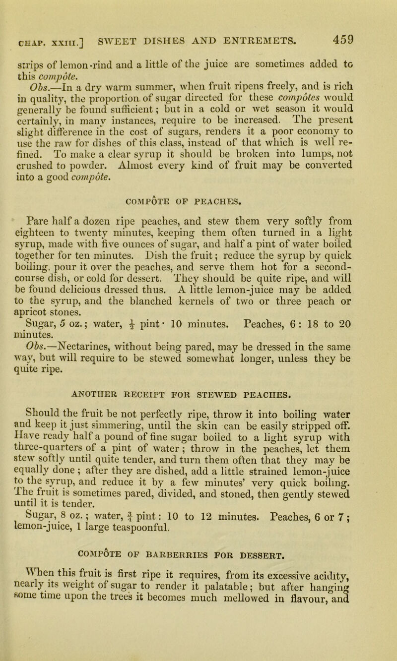 strips of lemon-rind and a little of the juice are sometimes added to this compote. Obs.—In a dry warm summer, when fruit ripens freely, and is rich in quality, the proportion of sugar directed for these compotes would generally be found sufficient; but in a cold or wet season it would certainly, in many instances, require to be increased. The present slight difference in the cost of sugars, renders it a poor economy to use the raw for dishes of this class, instead of that which is well re- fined. To make a clear syrup it should be broken into lumps, not crushed to powder. Almost every kind of fruit may be converted into a good compote. COMPOTE OF PEACHES. Pare half a dozen ripe peaches, and stew them very softly from eighteen to twenty minutes, keeping them often turned in a light syrup, made with five ounces of sugar, and half a pint of water boiled together for ten minutes. Dish the fruit; reduce the syrup by quick boiling, pour it over the peaches, and serve them hot for a second- course dish, or cold for dessert. They should be quite ripe, and will be found delicious dressed thus. A little lemon-juice may be added to the syrup, and the blanched kernels of two or three peach or apricot stones. Sugar, 5 oz.; water, pint' 10 minutes. Peaches, 6 : 18 to 20 minutes. Obs.—Nectarines, without being pared, may be dressed in the same way, but will require to be stewed somewhat longer, unless they be quite ripe. ANOTHER RECEIPT FOR STEWED PEACHES. Should the fruit be not perfectly ripe, throw it into boiling water and keep it just simmering, until the skin can be easily stripped off. Have ready half a pound of fine sugar boiled to alight syrup with three-quarters of a pint of water; throw in the peaches, let them stew softly until quite tender, and turn them often that they may be equally done ; after they are dished, add a little strained lemon-juice to the syrup, and reduce it by a few minutes’ very quick boiling. I he fruit is sometimes pared, divided, and stoned, then gently stewed until it is tender. Sugar, 8 oz.; water, f pint: 10 to 12 minutes. Peaches, 6 or 7 ; lemon-juice, 1 large teaspoonful. COMPOTE OF BARBERRIES FOR DESSERT. ^ hen this fruit is first ripe it requires, from its excessive acidity, nearly its weight of sugar to render it palatable; but after hanging some time upon the trees it becomes much mellowed in flavour, and