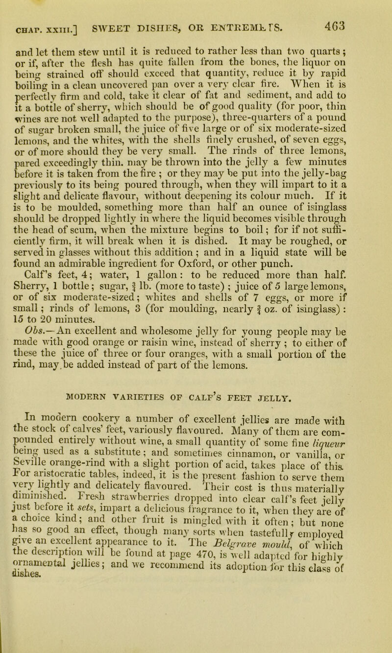 4G3 and let them stew until it is reduced to rather less than two quarts ; or if, after the flesh has quite fallen from the bones, the liquor on being strained ofl' should exceed that quantity, reduce it by rapid boiling in a clean uncovered pan over a very clear fire. When it is perfectly firm and cold, take it clear of fat and sediment, and add to it a bottle of sherry, which should he of good quality (for poor, thin wines are not well adapted to the purpose), three-quarters of a pound of sugar broken small, the juice of five large or of six moderate-sized lemons, and the whites, with the shells finely crushed, of seven eggs, or of more should they be very small. The rinds of three lemons, pared exceedingly thin, may be thrown into the jelly a few minutes before it is taken from the fire ; or they may be put into the jelly-bag previously to its being poured through, when the}' will impart to it a slight and delicate flavour, without deepening its colour much. If it is to be moulded, something more than half an ounce of isinglass should be dropped lightly in where the liquid becomes visible through the head of scum, when the mixture begins to boil; for if not suffi- ciently firm, it will break when it is dished. It may be roughed, or served in glasses without this addition ; and in a liquid state wall be found an admirable ingredient for Oxford, or other punch. Calf’s feet, 4; water, 1 gallon: to be reduced more than half. Sherry, 1 bottle; sugar, f lb. (mole to taste) ; juice of 5 large lemons, or of six moderate-sized; whites and shells of 7 eggs, or more if small; rinds of lemons, 3 (for moulding, nearly f oz. of isinglass) : 15 to 20 minutes. Obs.—An excellent and wdiolesome jelly for young people may be made with good orange or raisin wine, instead of sherry ; to either of these the juice of three or four oranges, with a small portion of the rind, may . be added instead of part of the lemons. MODERN VARIETIES OF CALF’s FEET JELLY. In modern cookery a number of excellent jellies are made with the stock of calves’ feet, variously flavoured. Many of them are com- pounded entirely without wine, a small quantity of some fine liqueur being used as a substitute; and sometimes cinnamon, or vanilla, or Seville orange-rind with a slight portion of acid, takes place of this. I or aristocratic tables, indeed, it is the present lashion to serve them very lightly and delicately flavoured. Their cost is thus materially diminished. Fresh strawberries dropped into clear calf’s feet jelly just before it sets, impart a delicious fragrance to it, when they are of a choice land; and other fruit is mingled with it often; but none has so good an effect, though many sorts when tastefully employed gu e an excellent appearance to it. The Belgrave mould, of which the description will be found at page 470, is well adapted for highly ornamental jellies; and we recommend its adoption for this class of