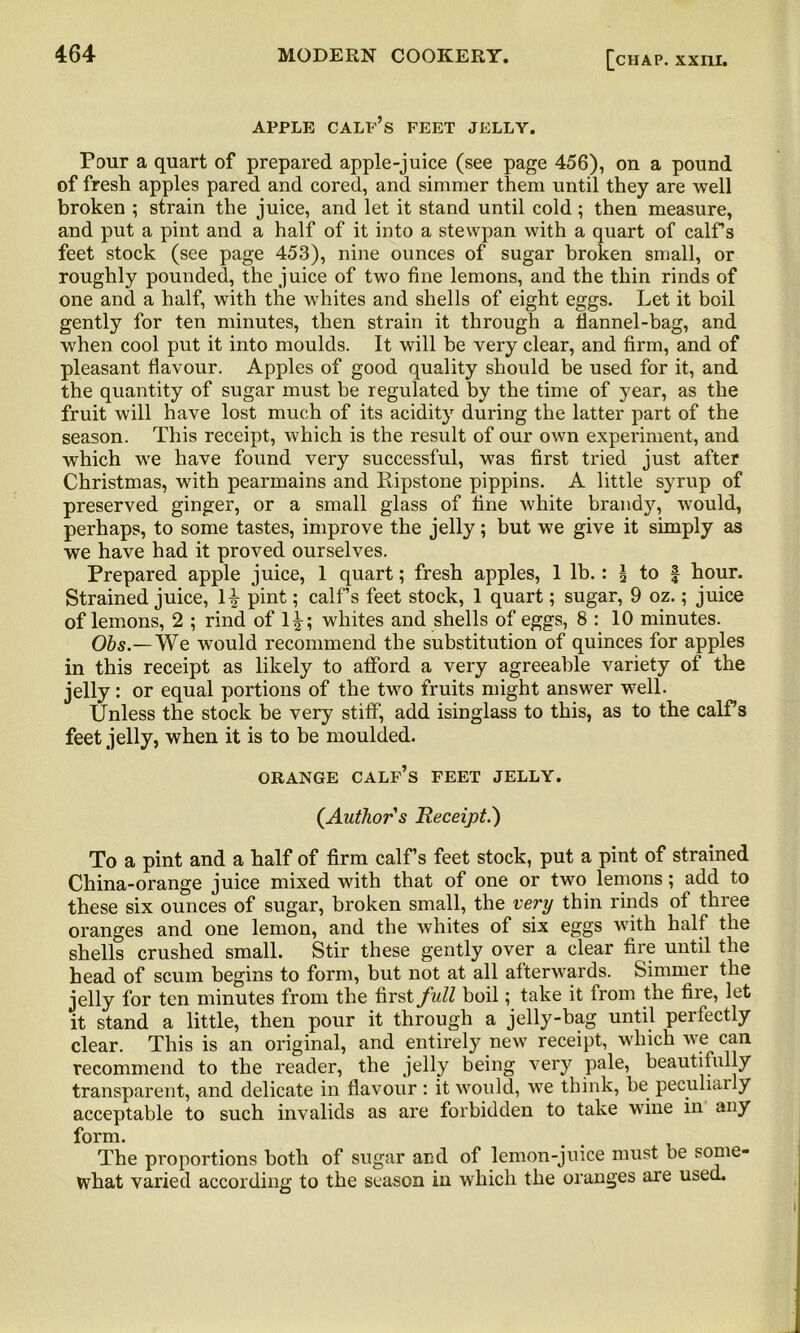 APPLE calf’s FEET JELLY. Pour a quart of prepared apple-juice (see page 456), on a pound of fresh apples pared and cored, and simmer them until they are well broken ; strain the juice, and let it stand until cold; then measure, and put a pint and a half of it into a stevvpan with a quart of calf’s feet stock (see page 453), nine ounces of sugar broken small, or roughly pounded, the juice of two fine lemons, and the thin rinds of one and a half, with the whites and shells of eight eggs. Let it boil gently for ten minutes, then strain it through a fiannel-bag, and when cool put it into moulds. It will be very clear, and firm, and of pleasant flavour. Apples of good quality should be used for it, and the quantity of sugar must be regulated by the time of year, as the fruit will have lost much of its acidit}r during the latter part of the season. This receipt, which is the result of our own experiment, and which we have found very successful, was first tried just after Christmas, with pearmains and Ripstone pippins. A little syrup of preserved ginger, or a small glass of fine white brandy, would, perhaps, to some tastes, improve the jelly; but wre give it simply as we have had it proved ourselves. Prepared apple juice, 1 quart; fresh apples, 1 lb.: \ to f hour. Strained juice, 1^- pint; calf’s feet stock, 1 quart; sugar, 9 oz.; juice of lemons, 2 ; rind of 1^; whites and shells of eggs, 8 : 10 minutes. Obs.—We would recommend the substitution of quinces for apples in this receipt as likely to afford a very agreeable variety of the jelly: or equal portions of the two fruits might answer well. Unless the stock be very stiff, add isinglass to this, as to the calf’s feet jelly, when it is to be moulded. ORANGE calf’s FEET JELLY. (Authors Receipt.') To a pint and a half of firm calf’s feet stock, put a pint of strained China-orange juice mixed with that of one or two lemons; add to these six ounces of sugar, broken small, the very thin rinds of three oranges and one lemon, and the whites of six eggs wTith half the shells crushed small. Stir these gently over a clear fire until the head of scum begins to form, but not at all afterwards. Simmer the jelly for ten minutes from the first full boil; take it from the fire, let it stand a little, then pour it through a jelly-bag until perfectly clear. This is an original, and entirely new receipt, which we can recommend to the reader, the jelly being very pale, beautifully transparent, and delicate in flavour: it would, we think, be peculiarly acceptable to such invalids as are forbidden to take wine in any form. The proportions both of sugar and of lemon-juice must be some- what varied according to the season in 'which the oranges are used.