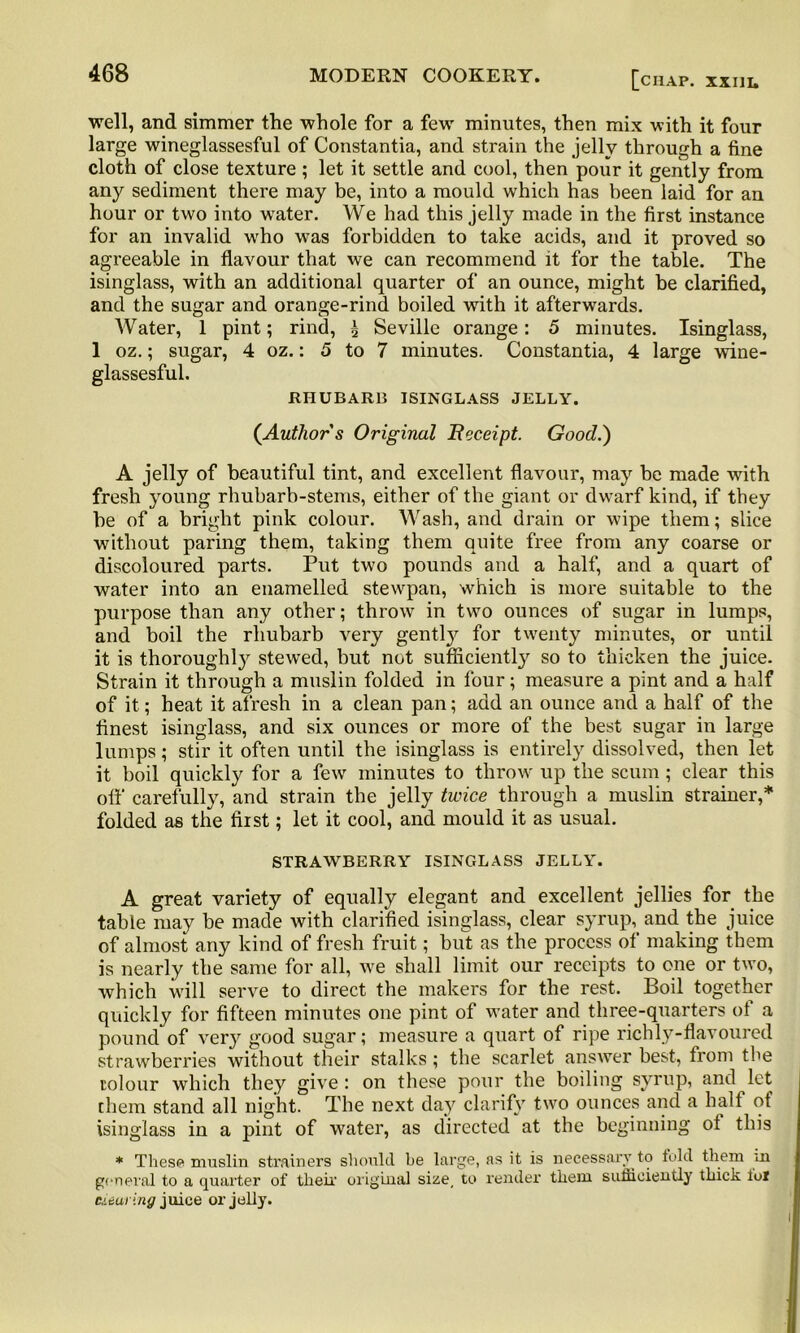 well, and simmer the whole for a few minutes, then mix with it four large wineglassesful of Constantia, and strain the jelly through a fine cloth of close texture ; let it settle and cool, then pour it gently from any sediment there may be, into a mould which has been laid for an hour or two into water. We had this jelly made in the first instance for an invalid who wTas forbidden to take acids, and it proved so agreeable in flavour that we can recommend it for the table. The isinglass, with an additional quarter of an ounce, might be clarified, and the sugar and orange-rind boiled with it afterwards. Water, 1 pint; rind, £ Seville orange: 5 minutes. Isinglass, 1 oz.; sugar, 4 oz.: 5 to 7 minutes. Constantia, 4 large wine- glassesful. RHUBARB ISINGLASS JELLY. (Author s Original Receipt. Good.) A jelly of beautiful tint, and excellent flavour, may be made with fresh young rhubarb-stems, either of the giant or dwarf kind, if they be of a bright pink colour. Wash, and drain or wipe them; slice without paring them, taking them quite free from any coarse or discoloured parts. Put two pounds and a half, and a quart of water into an enamelled stewpan, which is more suitable to the purpose than any other; throw in two ounces of sugar in lumps, and boil the rhubarb very gently for twenty minutes, or until it is thoroughly stewed, but not sufficiently so to thicken the juice. Strain it through a muslin folded in four; measure a pint and a half of it; heat it afresh in a clean pan; add an ounce and a half of the finest isinglass, and six ounces or more of the best sugar in large lumps; stir it often until the isinglass is entirely dissolved, then let it boil quickly for a few minutes to throw up the scum ; clear this off carefully, and strain the jelly twice through a muslin strainer,* folded as the fiist; let it cool, and mould it as usual. STRAWBERRY ISINGLASS JELLY. A great variety of equally elegant and excellent jellies for the table may be made with clarified isinglass, clear syrup, and the juice of almost any kind of fresh fruit; but as the process of making them is nearly the same for all, we shall limit our receipts to one or two, which will serve to direct the makers for the rest. Boil together quickly for fifteen minutes one pint of water and three-quarters of a pound of very good sugar; measure a quart of ripe richly-flavoured strawberries without their stalks; the scarlet answer best, from the colour which they give: on these pour the boiling syrup, and let them stand all night. The next day clarify two ounces and a half of isinglass in a pint of water, as directed at the beginning of this * These muslin strainers should be large, as it is necessary to told them in general to a quarter of their original size, to render them sufficiently thick lol deal ing juice or jolly.