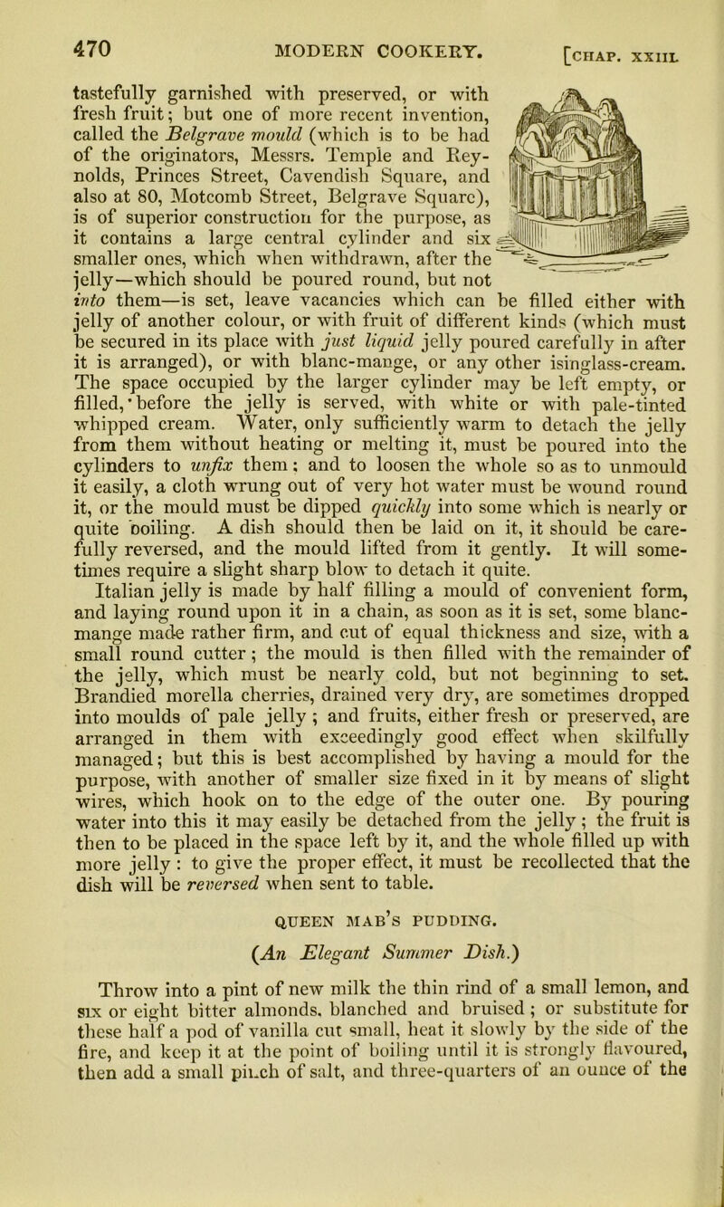 tastefully garnished with preserved, or with fresh fruit; but one of more recent invention, called the Belgrave would (which is to be had of the originators, Messrs. Temple and Rey- nolds, Princes Street, Cavendish Square, and also at 80, Motcomb Street, Belgrave Square), is of superior construction for the purpose, as it contains a large central cylinder and six smaller ones, which when withdrawn, after the jelly—which should be poured round, but not into them—is set, leave vacancies which can be filled either with jelly of another colour, or with fruit of different kinds (which must be secured in its place with just liquid jelly poured carefully in after it is arranged), or with blanc-mange, or any other isinglass-cream. The space occupied by the larger cylinder may be left empty, or filled, ’ before the jelly is served, with white or with pale-tinted whipped cream. Water, only sufficiently warm to detach the jelly from them without heating or melting it, must be poured into the cylinders to unfix them; and to loosen the whole so as to unmould it easily, a cloth wrung out of very hot water must be wound round it, or the mould must be dipped quickly into some which is nearly or quite boiling. A dish should then be laid on it, it should be care- fully reversed, and the mould lifted from it gently. It will some- times require a slight sharp blow to detach it quite. Italian jelly is made by half filling a mould of convenient form, and laying round upon it in a chain, as soon as it is set, some blanc- mange made rather firm, and cut of equal thickness and size, with a small round cutter; the mould is then filled with the remainder of the jelly, which must be nearly cold, but not beginning to set. Brandied morella cherries, drained very dry, are sometimes dropped into moulds of pale jelly ; and fruits, either fresh or preserved, are arranged in them with exceedingly good effect when skilfully managed; but this is best accomplished by having a mould for the purpose, with another of smaller size fixed in it by means of slight wires, which hook on to the edge of the outer one. By pouring water into this it may easily be detached from the jelly; the fruit is then to be placed in the space left by it, and the whole filled up with more jelly : to give the proper effect, it must be recollected that the dish will be reversed when sent to table. QUEEN MAB’S PUDDING. (An Elegant Summer Dish.) Throw into a pint of new milk the thin rind of a small lemon, and six or eight bitter almonds, blanched and bruised ; or substitute for these half a pod of vanilla cut small, heat it slowly by the side of the fire, and keep it at the point of boiling until it is strongly flavoured, then add a small pinch of salt, and three-quarters of an ounce of the